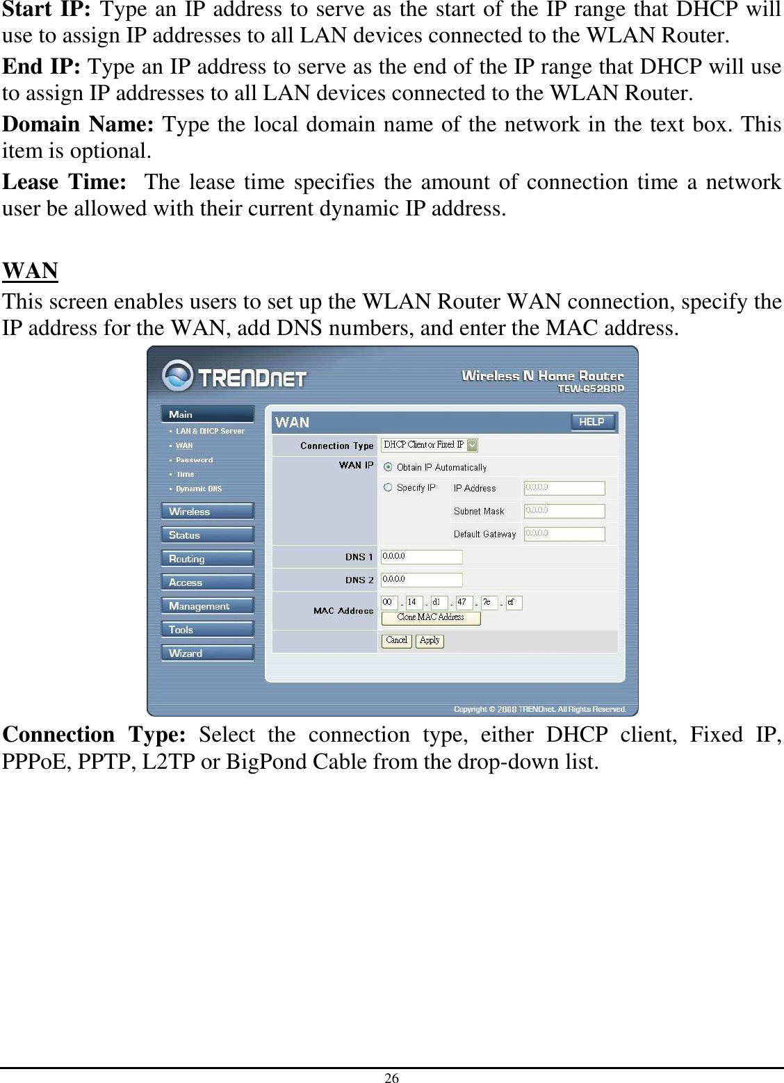 26 Start IP: Type an IP address to serve as the start of the IP range that DHCP will use to assign IP addresses to all LAN devices connected to the WLAN Router. End IP: Type an IP address to serve as the end of the IP range that DHCP will use to assign IP addresses to all LAN devices connected to the WLAN Router. Domain Name: Type the local domain name of the network in the text box. This item is optional. Lease Time:  The lease time specifies the amount of connection time a network user be allowed with their current dynamic IP address.  WAN This screen enables users to set up the WLAN Router WAN connection, specify the IP address for the WAN, add DNS numbers, and enter the MAC address.  Connection  Type:  Select  the  connection  type,  either  DHCP  client,  Fixed  IP, PPPoE, PPTP, L2TP or BigPond Cable from the drop-down list. 