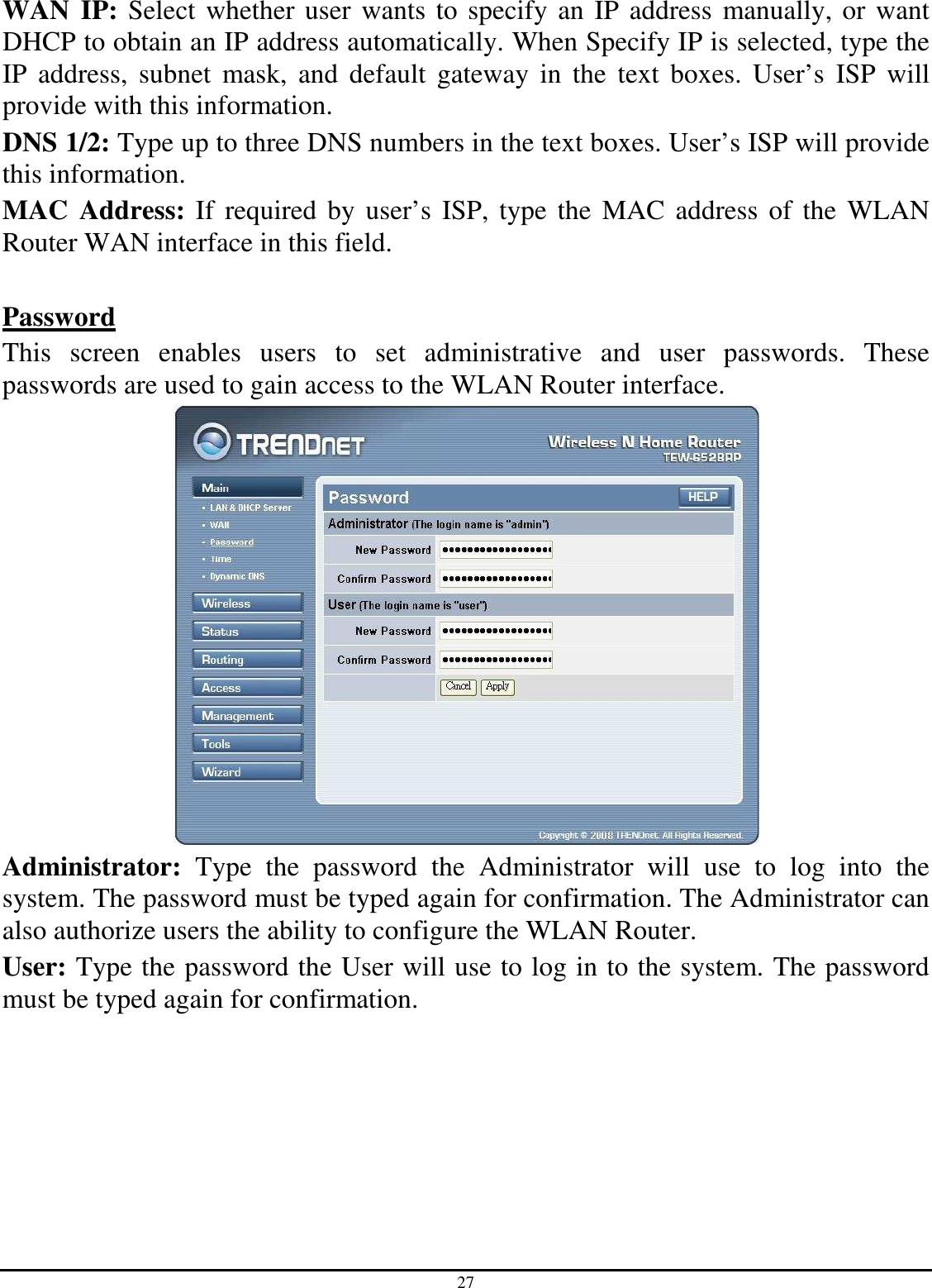 27 WAN IP: Select whether user wants to specify an IP address manually, or want DHCP to obtain an IP address automatically. When Specify IP is selected, type the IP  address,  subnet  mask,  and  default  gateway  in  the  text  boxes.  User’s  ISP  will provide with this information. DNS 1/2: Type up to three DNS numbers in the text boxes. User’s ISP will provide this information. MAC  Address: If  required by user’s ISP, type the  MAC  address of  the  WLAN Router WAN interface in this field.  Password This  screen  enables  users  to  set  administrative  and  user  passwords.  These passwords are used to gain access to the WLAN Router interface.  Administrator:  Type  the  password  the  Administrator  will  use  to  log  into  the system. The password must be typed again for confirmation. The Administrator can also authorize users the ability to configure the WLAN Router. User: Type the password the User will use to log in to the system. The password must be typed again for confirmation.  