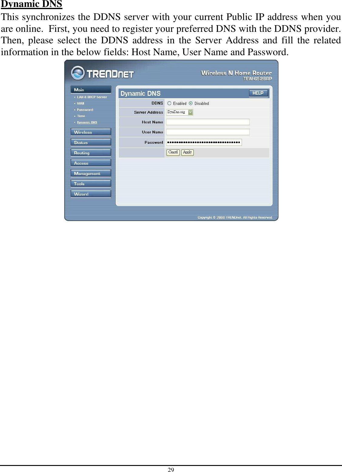 29 Dynamic DNS This synchronizes the DDNS server with your current Public IP address when you are online.  First, you need to register your preferred DNS with the DDNS provider.  Then,  please  select  the  DDNS  address in  the  Server  Address  and  fill  the  related information in the below fields: Host Name, User Name and Password.  