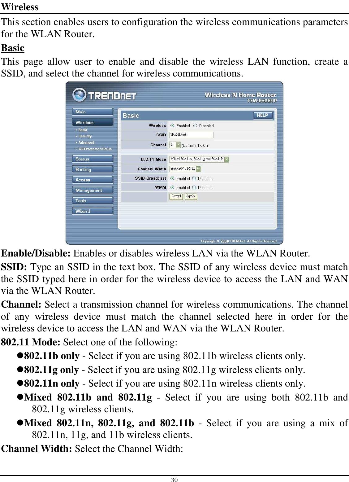 30 Wireless This section enables users to configuration the wireless communications parameters for the WLAN Router. Basic This  page  allow  user  to  enable  and  disable  the  wireless  LAN  function,  create  a SSID, and select the channel for wireless communications.  Enable/Disable: Enables or disables wireless LAN via the WLAN Router. SSID: Type an SSID in the text box. The SSID of any wireless device must match the SSID typed here in order for the wireless device to access the LAN and WAN via the WLAN Router. Channel: Select a transmission channel for wireless communications. The channel of  any  wireless  device  must  match  the  channel  selected  here  in  order  for  the wireless device to access the LAN and WAN via the WLAN Router. 802.11 Mode: Select one of the following: 802.11b only - Select if you are using 802.11b wireless clients only. 802.11g only - Select if you are using 802.11g wireless clients only. 802.11n only - Select if you are using 802.11n wireless clients only. Mixed  802.11b  and  802.11g  -  Select  if  you  are  using  both  802.11b  and 802.11g wireless clients. Mixed  802.11n,  802.11g,  and  802.11b  -  Select  if  you  are  using  a  mix  of 802.11n, 11g, and 11b wireless clients. Channel Width: Select the Channel Width: 
