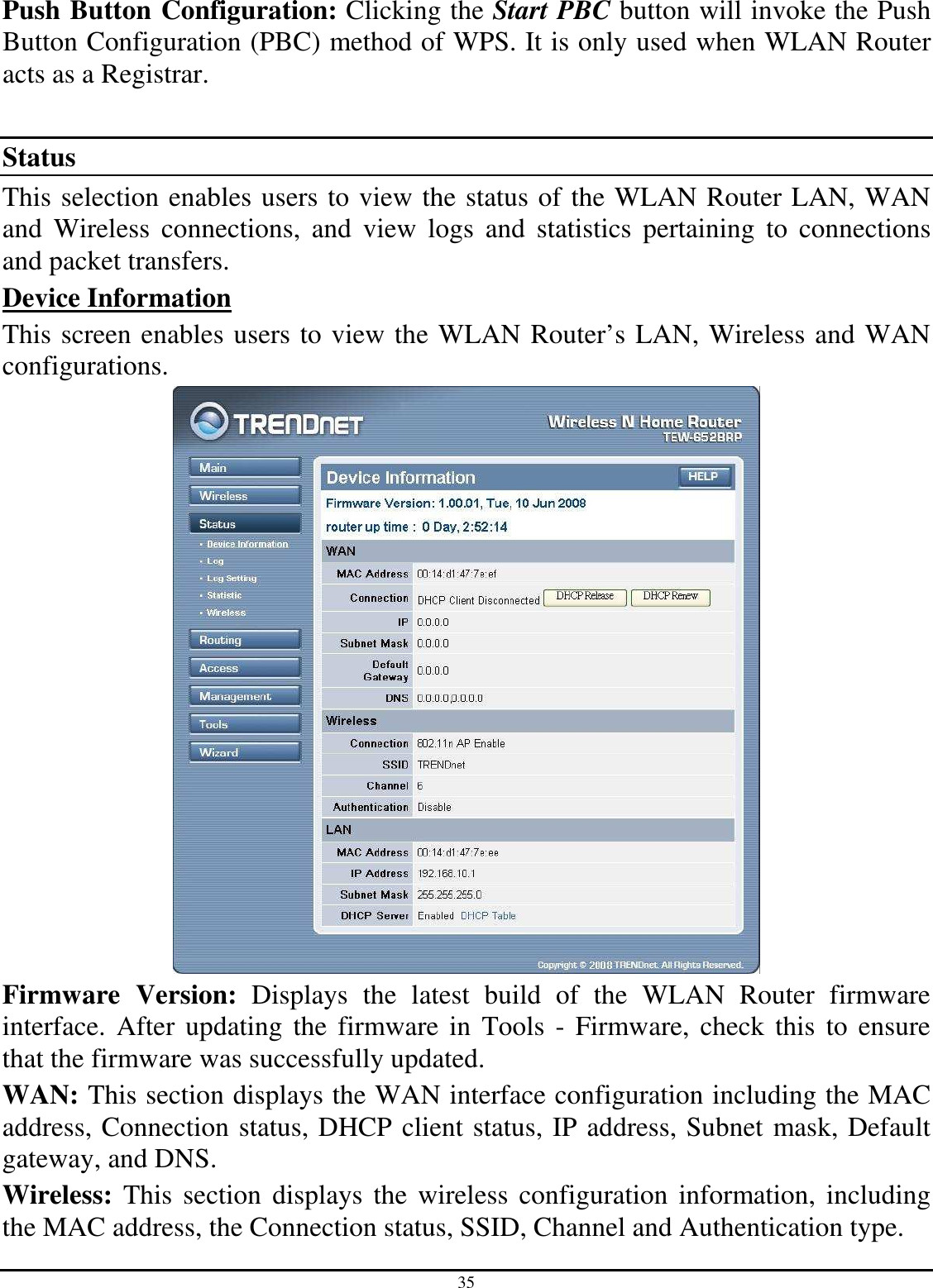 35 Push Button Configuration: Clicking the Start PBC button will invoke the Push Button Configuration (PBC) method of WPS. It is only used when WLAN Router acts as a Registrar.  Status This selection enables users to view the status of the WLAN Router LAN, WAN and  Wireless  connections,  and  view  logs  and  statistics  pertaining  to  connections and packet transfers. Device Information This screen enables users to view the WLAN Router’s LAN, Wireless and WAN configurations.  Firmware  Version:  Displays  the  latest  build  of  the  WLAN  Router  firmware interface.  After updating  the  firmware in  Tools - Firmware,  check this  to ensure that the firmware was successfully updated. WAN: This section displays the WAN interface configuration including the MAC address, Connection status, DHCP client status, IP address, Subnet mask, Default gateway, and DNS.  Wireless:  This  section  displays the wireless  configuration information, including the MAC address, the Connection status, SSID, Channel and Authentication type. 