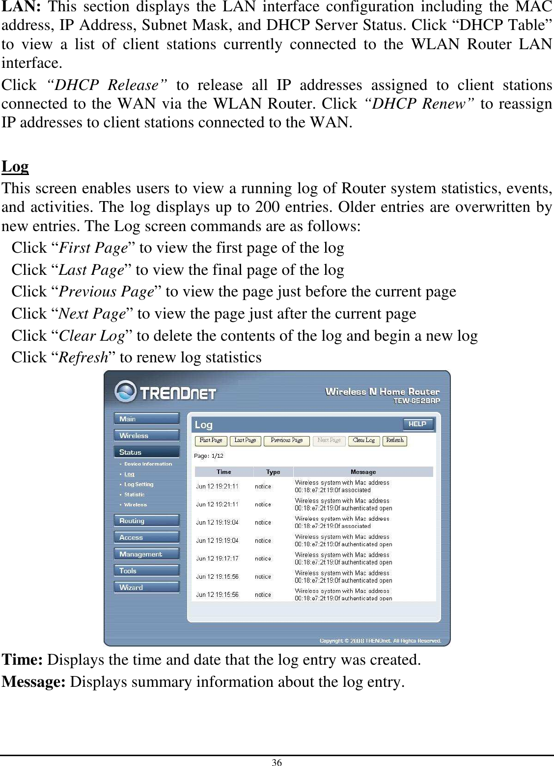 36 LAN: This section displays the  LAN interface  configuration  including the MAC address, IP Address, Subnet Mask, and DHCP Server Status. Click “DHCP Table” to  view  a  list  of  client  stations  currently  connected  to  the  WLAN  Router  LAN interface. Click  “DHCP  Release”  to  release  all  IP  addresses  assigned  to  client  stations connected to the WAN via the WLAN Router. Click “DHCP Renew” to reassign IP addresses to client stations connected to the WAN.  Log This screen enables users to view a running log of Router system statistics, events, and activities. The log displays up to 200 entries. Older entries are overwritten by new entries. The Log screen commands are as follows: Click “First Page” to view the first page of the log Click “Last Page” to view the final page of the log Click “Previous Page” to view the page just before the current page Click “Next Page” to view the page just after the current page Click “Clear Log” to delete the contents of the log and begin a new log Click “Refresh” to renew log statistics    Time: Displays the time and date that the log entry was created. Message: Displays summary information about the log entry. 
