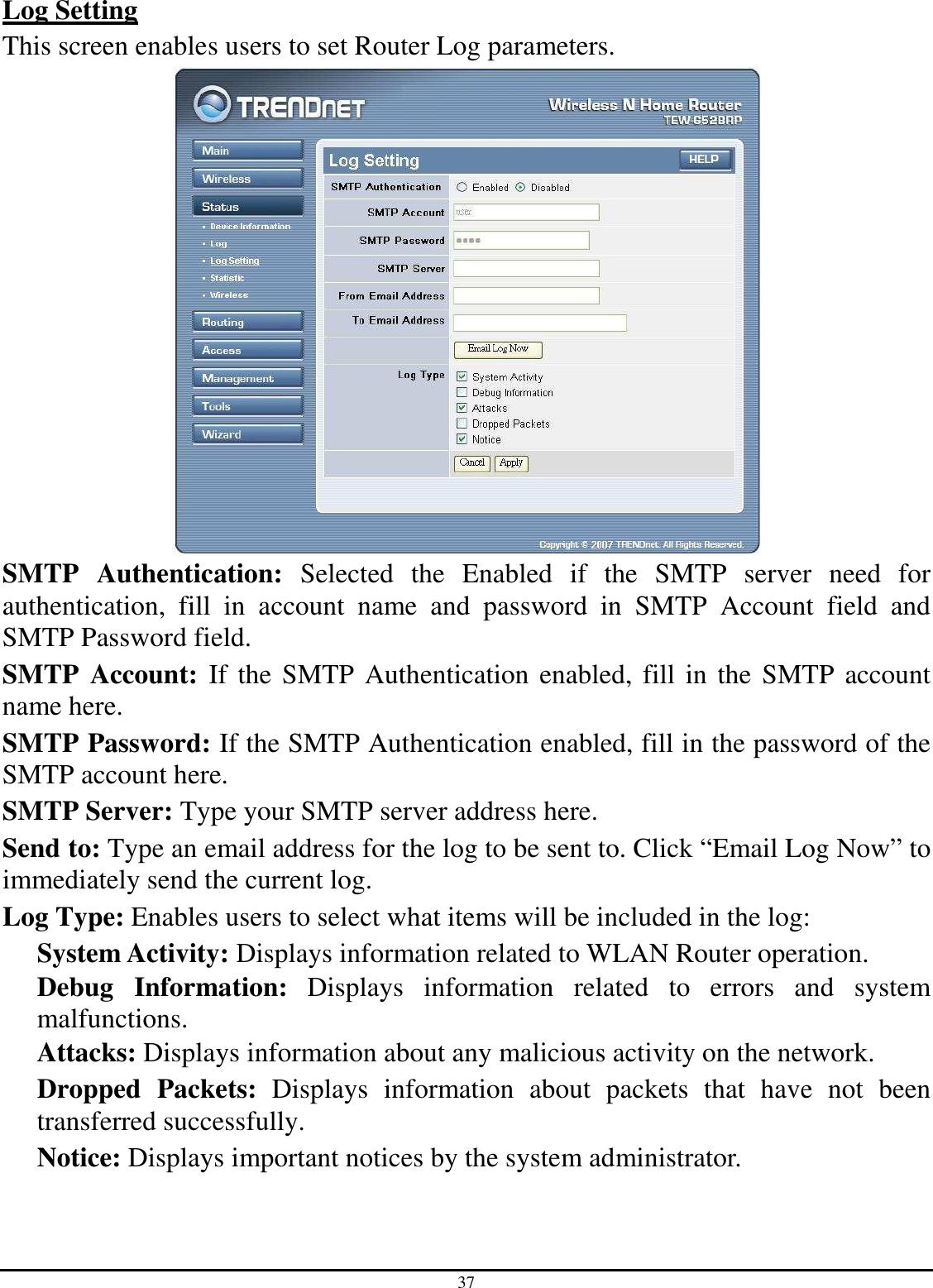 37 Log Setting This screen enables users to set Router Log parameters.  SMTP  Authentication:  Selected  the  Enabled  if  the  SMTP  server  need  for authentication,  fill  in  account  name  and  password  in  SMTP  Account  field  and SMTP Password field. SMTP  Account:  If the SMTP Authentication enabled, fill in the SMTP account name here. SMTP Password: If the SMTP Authentication enabled, fill in the password of the SMTP account here. SMTP Server: Type your SMTP server address here. Send to: Type an email address for the log to be sent to. Click “Email Log Now” to immediately send the current log. Log Type: Enables users to select what items will be included in the log: System Activity: Displays information related to WLAN Router operation. Debug  Information:  Displays  information  related  to  errors  and  system malfunctions. Attacks: Displays information about any malicious activity on the network. Dropped  Packets:  Displays  information  about  packets  that  have  not  been transferred successfully. Notice: Displays important notices by the system administrator. 