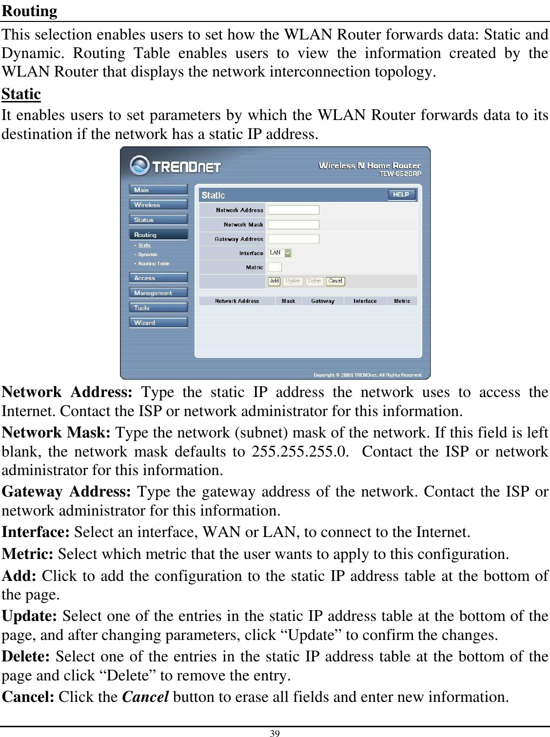 39  Routing This selection enables users to set how the WLAN Router forwards data: Static and Dynamic.  Routing  Table  enables  users  to  view  the  information  created  by  the WLAN Router that displays the network interconnection topology. Static It enables users to set parameters by which the WLAN Router forwards data to its destination if the network has a static IP address.  Network  Address:  Type  the  static  IP  address  the  network  uses  to  access  the Internet. Contact the ISP or network administrator for this information. Network Mask: Type the network (subnet) mask of the network. If this field is left blank,  the  network  mask defaults  to 255.255.255.0.   Contact the ISP  or network administrator for this information. Gateway Address: Type the gateway address of the network. Contact the ISP or network administrator for this information. Interface: Select an interface, WAN or LAN, to connect to the Internet. Metric: Select which metric that the user wants to apply to this configuration. Add: Click to add the configuration to the static IP address table at the bottom of the page. Update: Select one of the entries in the static IP address table at the bottom of the page, and after changing parameters, click “Update” to confirm the changes. Delete: Select one of the entries in the static IP address table at the bottom of the page and click “Delete” to remove the entry. Cancel: Click the Cancel button to erase all fields and enter new information. 