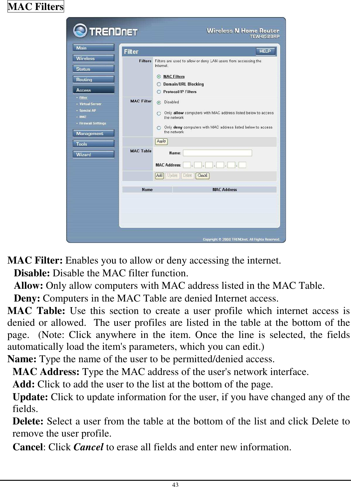 43 MAC Filters   MAC Filter: Enables you to allow or deny accessing the internet.  Disable: Disable the MAC filter function. Allow: Only allow computers with MAC address listed in the MAC Table. Deny: Computers in the MAC Table are denied Internet access. MAC  Table:  Use  this  section  to  create  a  user  profile  which  internet  access  is denied or allowed.  The user profiles are listed in the table at the bottom of the page.    (Note:  Click  anywhere  in  the  item.  Once  the  line  is  selected,  the  fields automatically load the item&apos;s parameters, which you can edit.) Name: Type the name of the user to be permitted/denied access. MAC Address: Type the MAC address of the user&apos;s network interface. Add: Click to add the user to the list at the bottom of the page. Update: Click to update information for the user, if you have changed any of the fields. Delete: Select a user from the table at the bottom of the list and click Delete to remove the user profile. Cancel: Click Cancel to erase all fields and enter new information. 