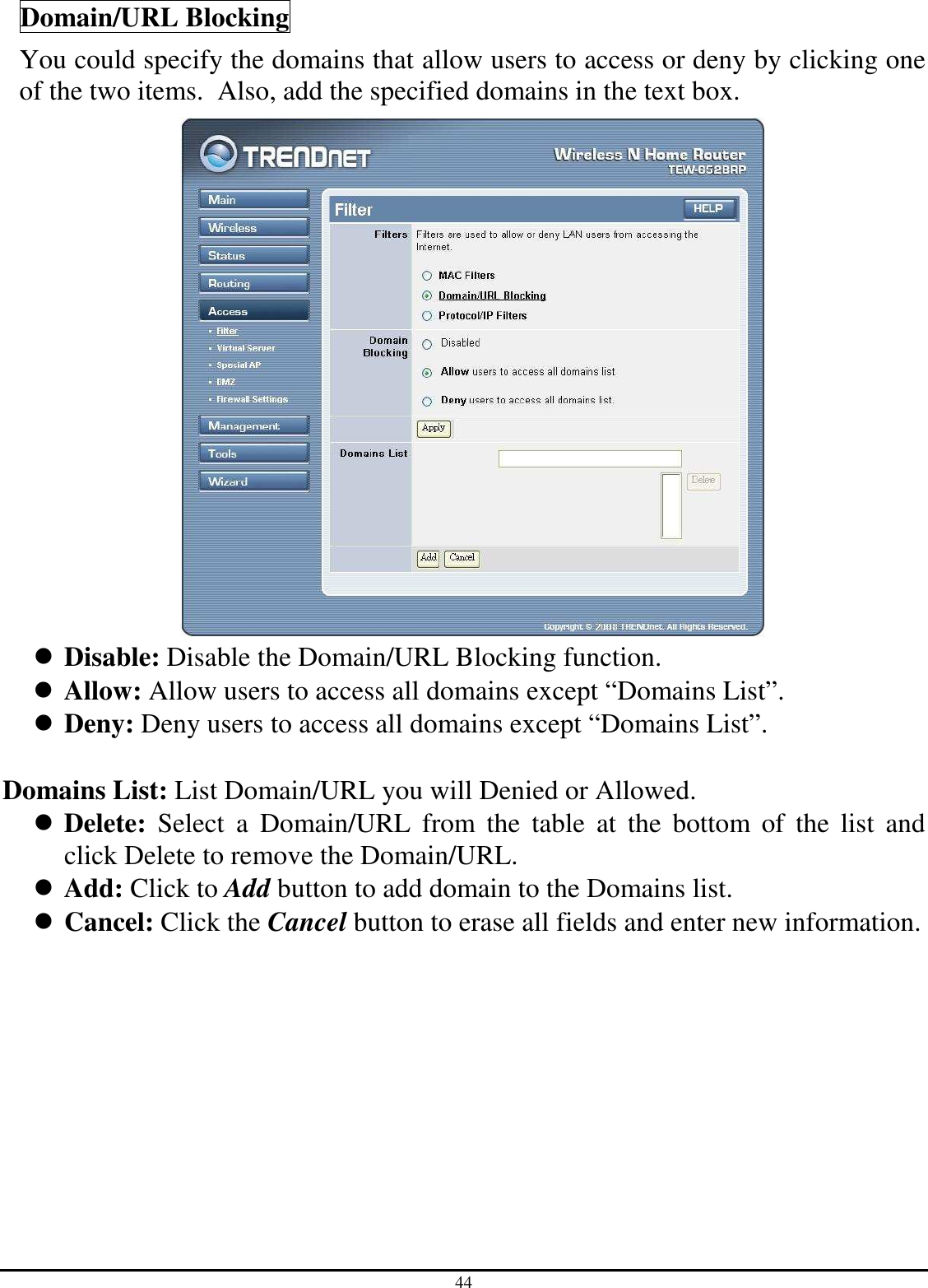44 Domain/URL Blocking You could specify the domains that allow users to access or deny by clicking one of the two items.  Also, add the specified domains in the text box.   Disable: Disable the Domain/URL Blocking function.  Allow: Allow users to access all domains except “Domains List”.  Deny: Deny users to access all domains except “Domains List”.  Domains List: List Domain/URL you will Denied or Allowed.  Delete:  Select  a  Domain/URL  from  the  table  at  the  bottom  of  the  list  and click Delete to remove the Domain/URL.  Add: Click to Add button to add domain to the Domains list.  Cancel: Click the Cancel button to erase all fields and enter new information. 