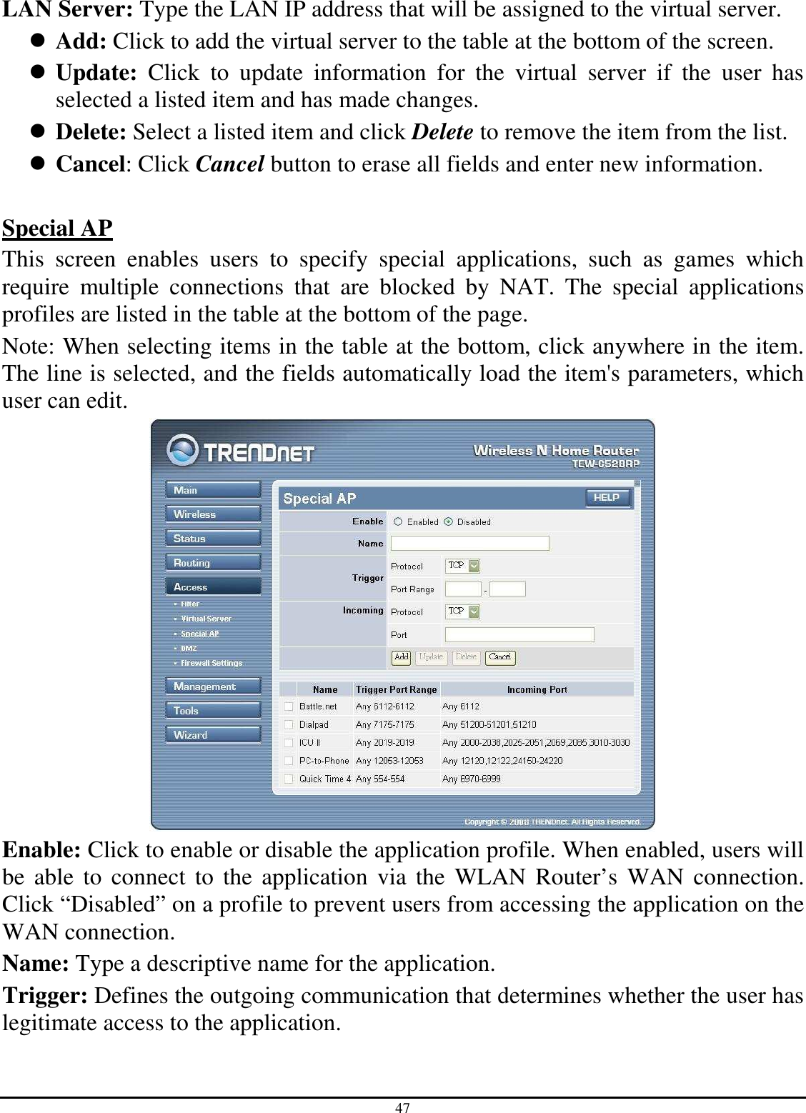 47 LAN Server: Type the LAN IP address that will be assigned to the virtual server.  Add: Click to add the virtual server to the table at the bottom of the screen.  Update:  Click  to  update  information  for  the  virtual  server  if  the  user  has selected a listed item and has made changes.  Delete: Select a listed item and click Delete to remove the item from the list.  Cancel: Click Cancel button to erase all fields and enter new information.  Special AP This  screen  enables  users  to  specify  special  applications,  such  as  games  which require  multiple  connections  that  are  blocked  by  NAT.  The  special  applications profiles are listed in the table at the bottom of the page. Note: When selecting items in the table at the bottom, click anywhere in the item. The line is selected, and the fields automatically load the item&apos;s parameters, which user can edit.  Enable: Click to enable or disable the application profile. When enabled, users will be  able  to  connect  to  the  application  via  the  WLAN  Router’s  WAN  connection. Click “Disabled” on a profile to prevent users from accessing the application on the WAN connection. Name: Type a descriptive name for the application. Trigger: Defines the outgoing communication that determines whether the user has legitimate access to the application. 