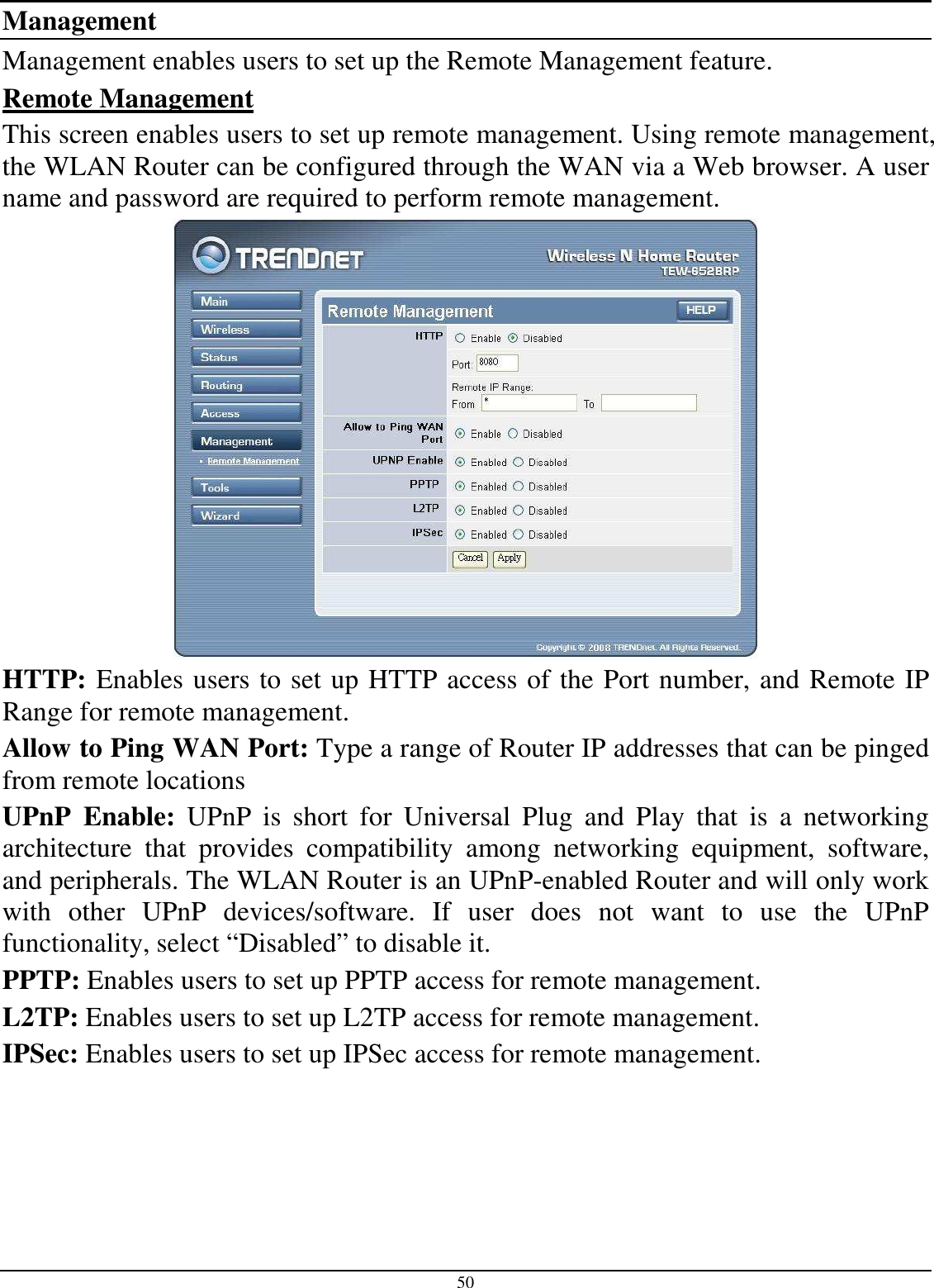 50 Management Management enables users to set up the Remote Management feature. Remote Management This screen enables users to set up remote management. Using remote management, the WLAN Router can be configured through the WAN via a Web browser. A user name and password are required to perform remote management.  HTTP: Enables users to set up HTTP access of the Port number, and Remote IP Range for remote management. Allow to Ping WAN Port: Type a range of Router IP addresses that can be pinged from remote locations UPnP  Enable:  UPnP  is  short  for  Universal  Plug  and  Play  that  is  a  networking architecture  that  provides  compatibility  among  networking  equipment,  software, and peripherals. The WLAN Router is an UPnP-enabled Router and will only work with  other  UPnP  devices/software.  If  user  does  not  want  to  use  the  UPnP functionality, select “Disabled” to disable it. PPTP: Enables users to set up PPTP access for remote management. L2TP: Enables users to set up L2TP access for remote management. IPSec: Enables users to set up IPSec access for remote management. 
