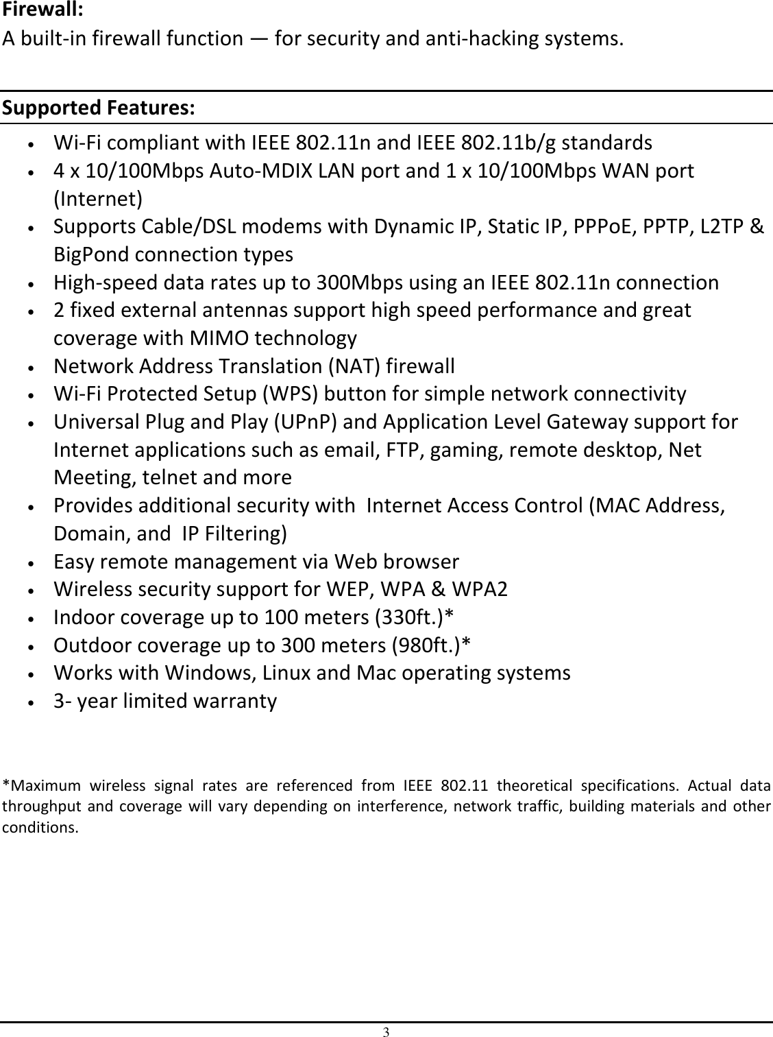 3  Firewall:  A built-in firewall function — for security and anti-hacking systems.  Supported Features: • Wi-Fi compliant with IEEE 802.11n and IEEE 802.11b/g standards • 4 x 10/100Mbps Auto-MDIX LAN port and 1 x 10/100Mbps WAN port (Internet) • Supports Cable/DSL modems with Dynamic IP, Static IP, PPPoE, PPTP, L2TP &amp; BigPond connection types • High-speed data rates up to 300Mbps using an IEEE 802.11n connection • 2 fixed external antennas support high speed performance and great coverage with MIMO technology • Network Address Translation (NAT) firewall • Wi-Fi Protected Setup (WPS) button for simple network connectivity • Universal Plug and Play (UPnP) and Application Level Gateway support for Internet applications such as email, FTP, gaming, remote desktop, Net Meeting, telnet and more • Provides additional security with  Internet Access Control (MAC Address, Domain, and  IP Filtering) • Easy remote management via Web browser  • Wireless security support for WEP, WPA &amp; WPA2 • Indoor coverage up to 100 meters (330ft.)*  • Outdoor coverage up to 300 meters (980ft.)* • Works with Windows, Linux and Mac operating systems • 3- year limited warranty   *Maximum  wireless  signal  rates  are  referenced  from  IEEE  802.11  theoretical  specifications.  Actual  data throughput and coverage will vary depending on interference, network traffic, building materials and  other conditions.    