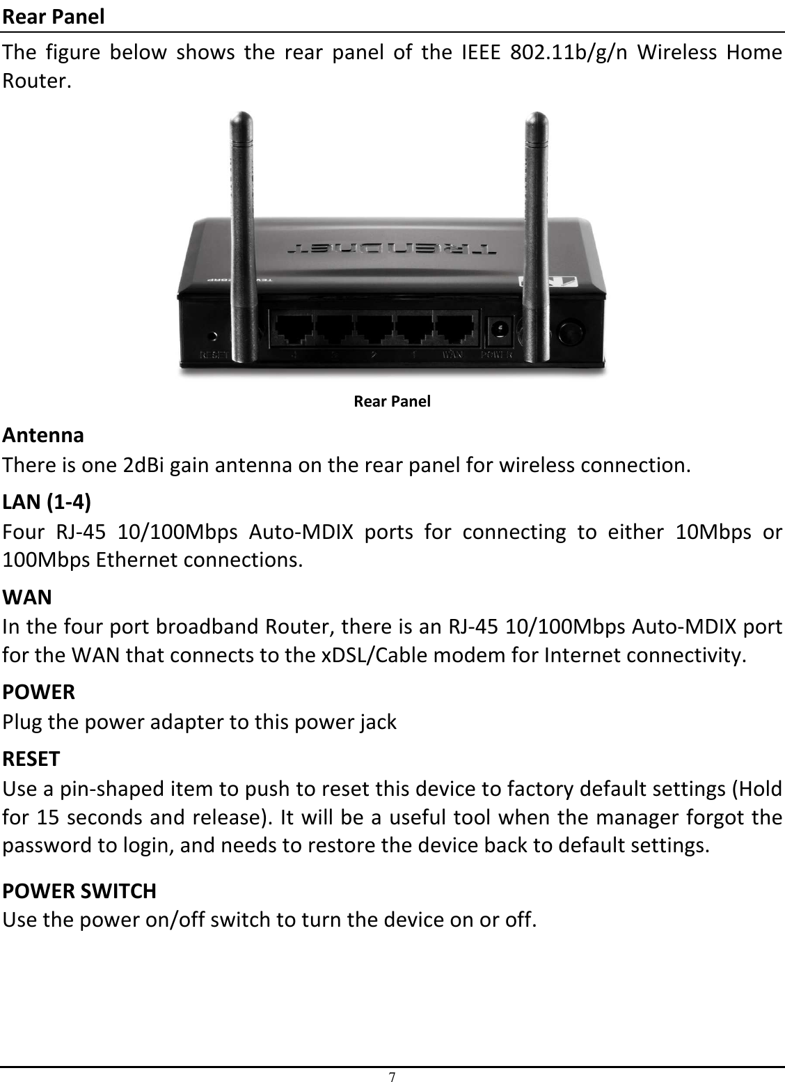 7 Rear Panel The  figure  below  shows  the  rear  panel  of  the  IEEE  802.11b/g/n  Wireless  Home Router.  Rear Panel Antenna There is one 2dBi gain antenna on the rear panel for wireless connection. LAN (1-4) Four  RJ-45  10/100Mbps  Auto-MDIX  ports  for  connecting  to  either  10Mbps  or 100Mbps Ethernet connections. WAN In the four port broadband Router, there is an RJ-45 10/100Mbps Auto-MDIX port for the WAN that connects to the xDSL/Cable modem for Internet connectivity. POWER Plug the power adapter to this power jack RESET Use a pin-shaped item to push to reset this device to factory default settings (Hold for 15 seconds and release). It will be a useful tool when the manager forgot the password to login, and needs to restore the device back to default settings.  POWER SWITCH Use the power on/off switch to turn the device on or off. 