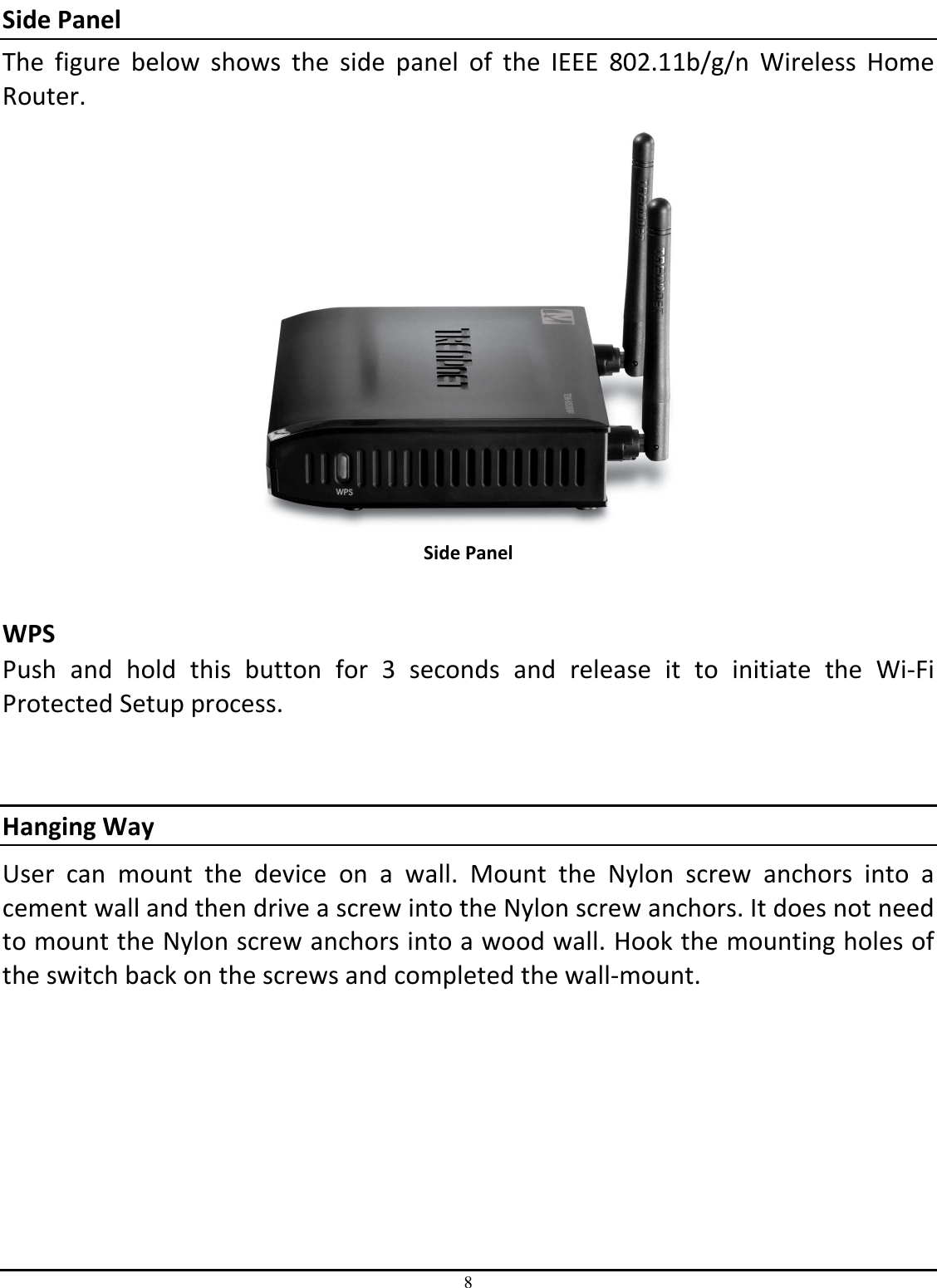 8 Side Panel The  figure  below  shows  the  side  panel  of  the  IEEE  802.11b/g/n  Wireless  Home Router.  Side Panel  WPS  Push  and  hold  this  button  for  3  seconds  and  release  it  to  initiate  the  Wi-Fi Protected Setup process.   Hanging Way User  can  mount  the  device  on  a  wall.  Mount  the  Nylon  screw  anchors  into  a cement wall and then drive a screw into the Nylon screw anchors. It does not need to mount the Nylon screw anchors into a wood wall. Hook the mounting holes of the switch back on the screws and completed the wall-mount. 