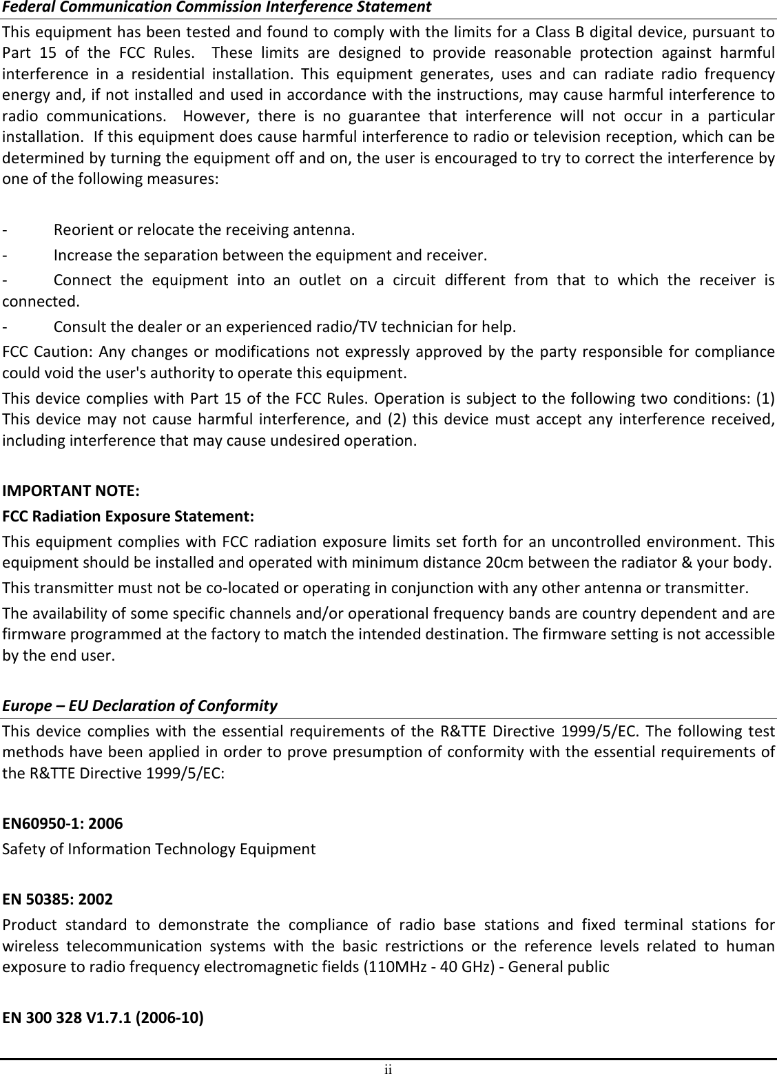 ii Federal Communication Commission Interference Statement This equipment has been tested and found to comply with the limits for a Class B digital device, pursuant to Part  15  of  the  FCC  Rules.    These  limits  are  designed  to  provide  reasonable  protection  against  harmful interference  in  a  residential  installation.  This  equipment  generates,  uses  and  can  radiate  radio  frequency energy and, if not installed and used in accordance with the instructions, may cause harmful interference to radio  communications.    However,  there  is  no  guarantee  that  interference  will  not  occur  in  a  particular installation.  If this equipment does cause harmful interference to radio or television reception, which can be determined by turning the equipment off and on, the user is encouraged to try to correct the interference by one of the following measures:  -  Reorient or relocate the receiving antenna. -  Increase the separation between the equipment and receiver. -  Connect  the  equipment  into  an  outlet  on  a  circuit  different  from  that  to  which  the  receiver  is connected. -  Consult the dealer or an experienced radio/TV technician for help. FCC Caution: Any changes or modifications not expressly approved by the party responsible for compliance could void the user&apos;s authority to operate this equipment. This device complies with Part 15 of the FCC Rules. Operation is subject to the following two conditions: (1) This device  may not cause harmful interference, and (2) this device must accept any interference received, including interference that may cause undesired operation.  IMPORTANT NOTE: FCC Radiation Exposure Statement: This equipment complies with FCC radiation exposure limits set forth for an uncontrolled environment. This equipment should be installed and operated with minimum distance 20cm between the radiator &amp; your body. This transmitter must not be co-located or operating in conjunction with any other antenna or transmitter. The availability of some specific channels and/or operational frequency bands are country dependent and are firmware programmed at the factory to match the intended destination. The firmware setting is not accessible by the end user.  Europe – EU Declaration of Conformity This device complies with the essential requirements of the R&amp;TTE Directive 1999/5/EC. The following test methods have been applied in order to prove presumption of conformity with the essential requirements of the R&amp;TTE Directive 1999/5/EC:  EN60950-1: 2006 Safety of Information Technology Equipment  EN 50385: 2002 Product  standard  to  demonstrate  the  compliance  of  radio  base  stations  and  fixed  terminal  stations  for wireless  telecommunication  systems  with  the  basic  restrictions  or  the  reference  levels  related  to  human exposure to radio frequency electromagnetic fields (110MHz - 40 GHz) - General public  EN 300 328 V1.7.1 (2006-10) 