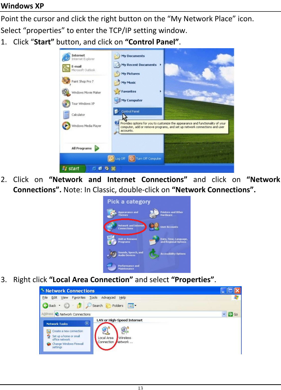 13 Windows XP   Point the cursor and click the right button on the “My Network Place” icon. Select “properties” to enter the TCP/IP setting window. 1. Click “Start” button, and click on “Control Panel”.  2. Click  on  “Network  and  Internet  Connections”  and  click  on  “Network Connections”. Note: In Classic, double-click on “Network Connections”.  3. Right click “Local Area Connection” and select “Properties”.  