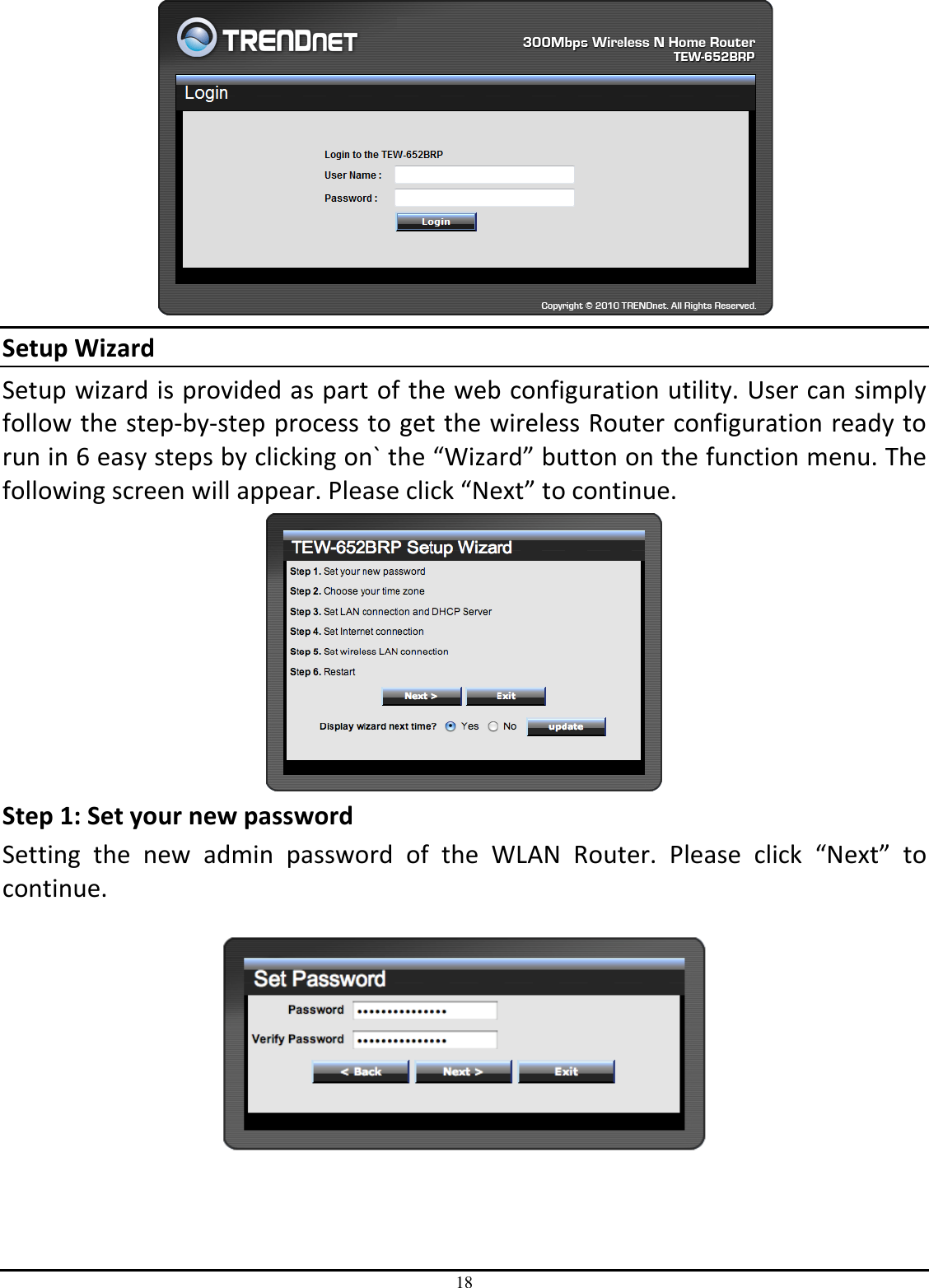 18  Setup Wizard Setup wizard is provided as part of the web configuration utility. User can simply follow the step-by-step process to get the wireless Router configuration ready to run in 6 easy steps by clicking on` the “Wizard” button on the function menu. The following screen will appear. Please click “Next” to continue.  Step 1: Set your new password Setting  the  new  admin  password  of  the  WLAN  Router.  Please  click  “Next”  to continue.      