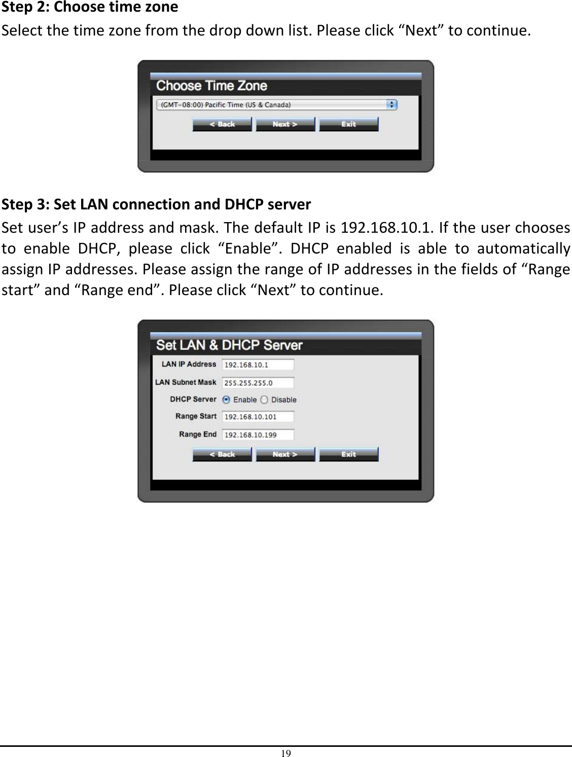 19   Step 2: Choose time zone Select the time zone from the drop down list. Please click “Next” to continue.    Step 3: Set LAN connection and DHCP server Set user’s IP address and mask. The default IP is 192.168.10.1. If the user chooses to  enable  DHCP,  please  click  “Enable”.  DHCP  enabled  is  able  to  automatically assign IP addresses. Please assign the range of IP addresses in the fields of “Range start” and “Range end”. Please click “Next” to continue.   