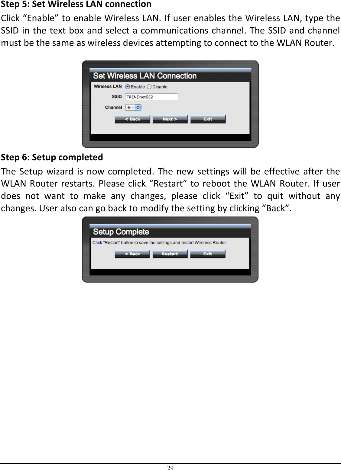 29 Step 5: Set Wireless LAN connection Click “Enable” to enable Wireless LAN. If user enables the Wireless LAN, type the SSID in the text box and select a communications channel. The SSID and channel must be the same as wireless devices attempting to connect to the WLAN Router.   Step 6: Setup completed The Setup wizard is now completed. The new settings will be effective after the WLAN Router restarts. Please click “Restart” to reboot the WLAN Router. If user does  not  want  to  make  any  changes,  please  click  “Exit”  to  quit  without  any changes. User also can go back to modify the setting by clicking “Back”.  