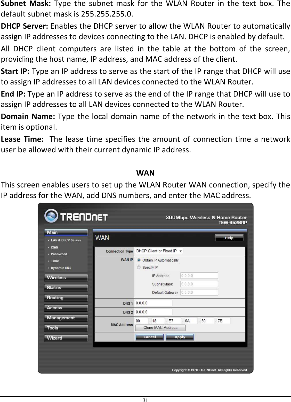 31 Subnet  Mask:  Type  the  subnet  mask  for  the  WLAN  Router  in  the  text  box.  The default subnet mask is 255.255.255.0. DHCP Server: Enables the DHCP server to allow the WLAN Router to automatically assign IP addresses to devices connecting to the LAN. DHCP is enabled by default. All  DHCP  client  computers  are  listed  in  the  table  at  the  bottom  of  the  screen, providing the host name, IP address, and MAC address of the client. Start IP: Type an IP address to serve as the start of the IP range that DHCP will use to assign IP addresses to all LAN devices connected to the WLAN Router. End IP: Type an IP address to serve as the end of the IP range that DHCP will use to assign IP addresses to all LAN devices connected to the WLAN Router. Domain Name: Type the local domain name of the network in the text box. This item is optional. Lease  Time:  The lease time specifies the amount of  connection time a network user be allowed with their current dynamic IP address.  WAN This screen enables users to set up the WLAN Router WAN connection, specify the IP address for the WAN, add DNS numbers, and enter the MAC address.  