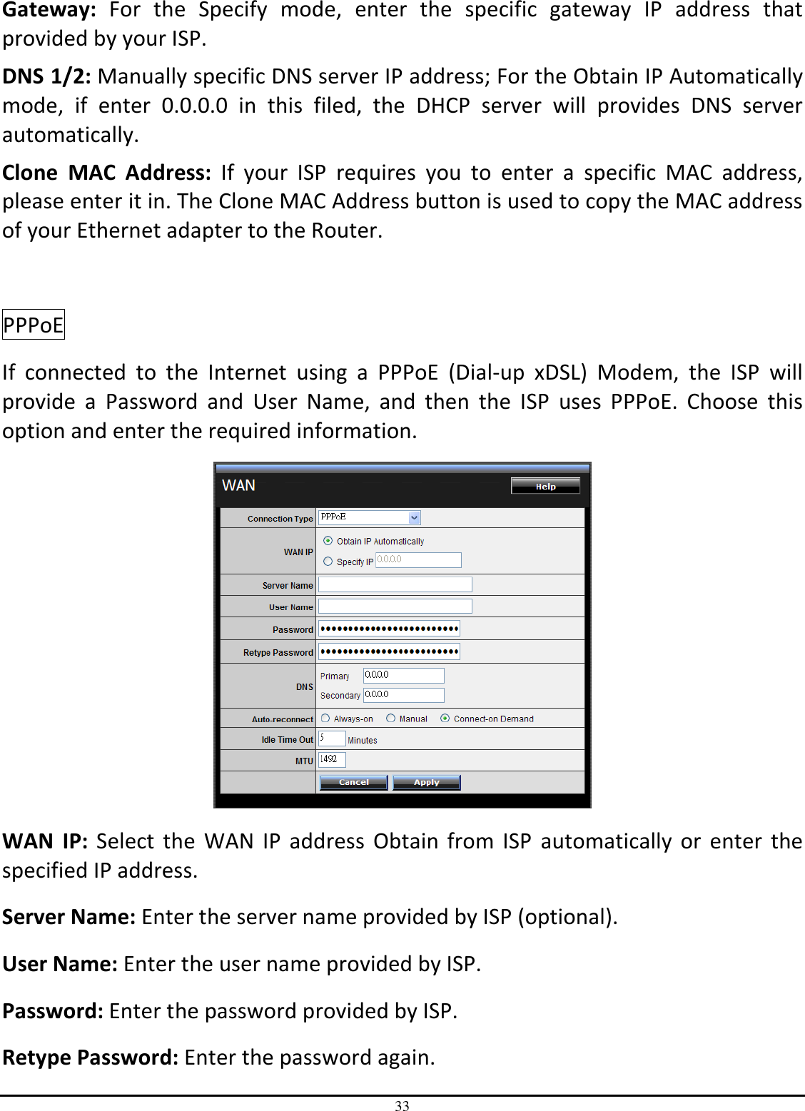 33 Gateway:  For  the  Specify  mode,  enter  the  specific  gateway  IP  address  that provided by your ISP. DNS 1/2: Manually specific DNS server IP address; For the Obtain IP Automatically mode,  if  enter  0.0.0.0  in  this  filed,  the  DHCP  server  will  provides  DNS  server automatically. Clone  MAC  Address:  If  your  ISP  requires  you  to  enter  a  specific  MAC  address, please enter it in. The Clone MAC Address button is used to copy the MAC address of your Ethernet adapter to the Router.  PPPoE  If  connected  to  the  Internet  using  a  PPPoE  (Dial-up  xDSL)  Modem,  the  ISP  will provide  a  Password  and  User  Name,  and  then  the  ISP  uses  PPPoE.  Choose  this option and enter the required information.  WAN  IP:  Select the  WAN IP  address  Obtain  from  ISP  automatically  or  enter the specified IP address. Server Name: Enter the server name provided by ISP (optional). User Name: Enter the user name provided by ISP. Password: Enter the password provided by ISP. Retype Password: Enter the password again. 