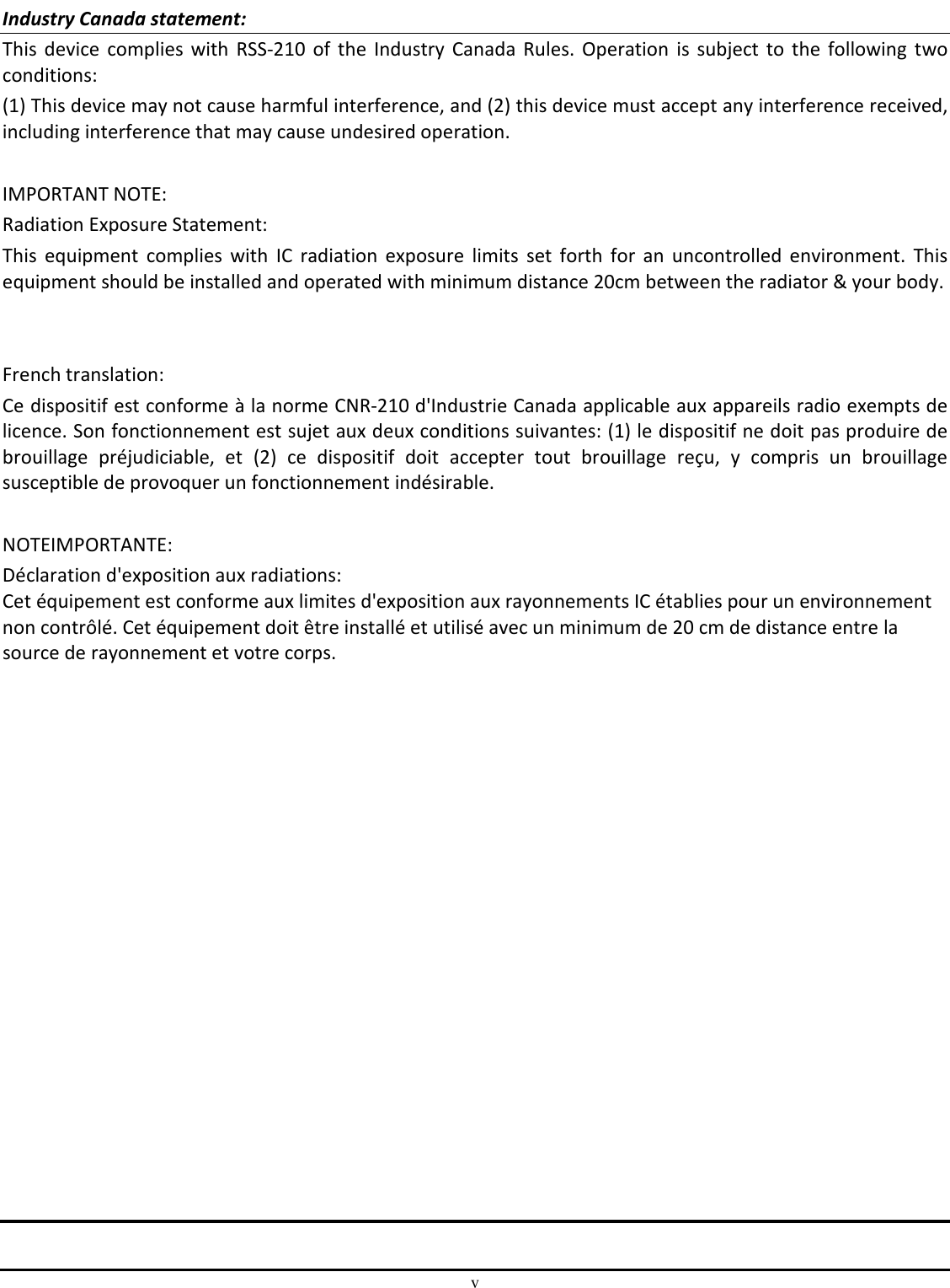 v  Industry Canada statement: This  device  complies with  RSS-210  of  the Industry  Canada Rules. Operation  is  subject to the  following  two conditions:  (1) This device may not cause harmful interference, and (2) this device must accept any interference received, including interference that may cause undesired operation.  IMPORTANT NOTE: Radiation Exposure Statement: This  equipment  complies  with  IC  radiation  exposure  limits  set  forth  for  an  uncontrolled  environment.  This equipment should be installed and operated with minimum distance 20cm between the radiator &amp; your body.   French translation: Ce dispositif est conforme à la norme CNR-210 d&apos;Industrie Canada applicable aux appareils radio exempts de licence. Son fonctionnement est sujet aux deux conditions suivantes: (1) le dispositif ne doit pas produire de brouillage  préjudiciable,  et  (2)  ce  dispositif  doit  accepter  tout  brouillage  reçu,  y  compris  un  brouillage susceptible de provoquer un fonctionnement indésirable.  NOTEIMPORTANTE: Déclaration d&apos;exposition aux radiations: Cet équipement est conforme aux limites d&apos;exposition aux rayonnements IC établies pour un environnement non contrôlé. Cet équipement doit être installé et utilisé avec un minimum de 20 cm de distance entre la source de rayonnement et votre corps.                   