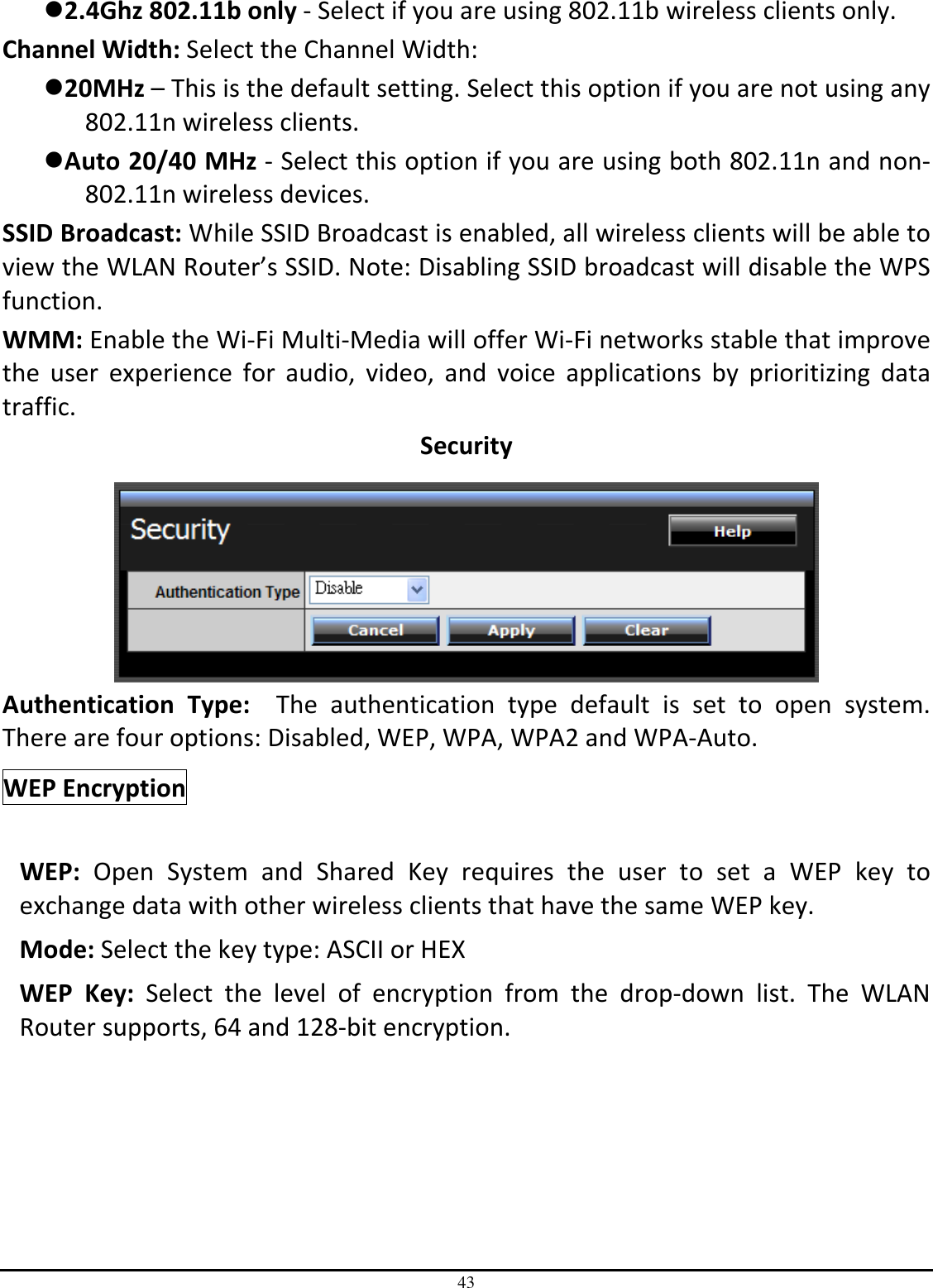 43 2.4Ghz 802.11b only - Select if you are using 802.11b wireless clients only. Channel Width: Select the Channel Width: 20MHz – This is the default setting. Select this option if you are not using any 802.11n wireless clients. Auto 20/40 MHz - Select this option if you are using both 802.11n and non-802.11n wireless devices. SSID Broadcast: While SSID Broadcast is enabled, all wireless clients will be able to view the WLAN Router’s SSID. Note: Disabling SSID broadcast will disable the WPS function. WMM: Enable the Wi-Fi Multi-Media will offer Wi-Fi networks stable that improve the  user  experience  for  audio,  video,  and  voice  applications  by  prioritizing  data traffic.  Security   Authentication  Type:    The  authentication  type  default  is  set  to  open  system.  There are four options: Disabled, WEP, WPA, WPA2 and WPA-Auto. WEP Encryption     WEP:  Open  System  and  Shared  Key  requires  the  user  to  set  a  WEP  key  to exchange data with other wireless clients that have the same WEP key. Mode: Select the key type: ASCII or HEX WEP  Key:  Select  the  level  of  encryption  from  the  drop-down  list.  The  WLAN Router supports, 64 and 128-bit encryption. 