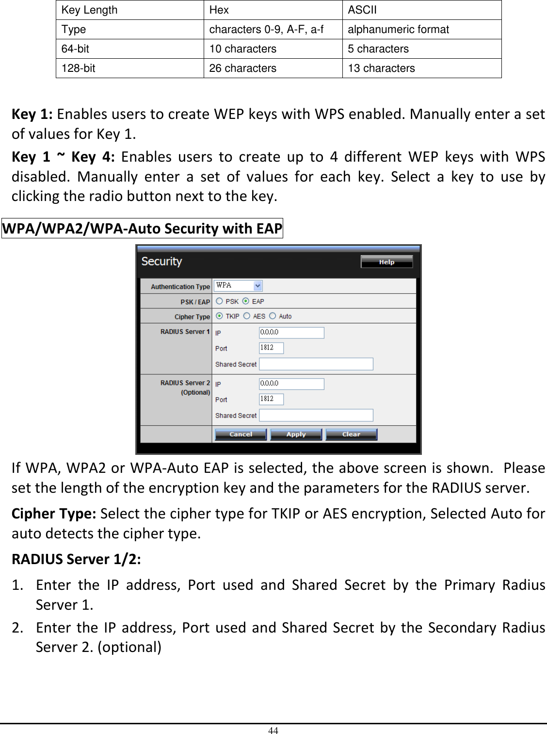 44  Key Length  Hex  ASCII Type  characters 0-9, A-F, a-f  alphanumeric format 64-bit  10 characters  5 characters 128-bit  26 characters  13 characters  Key 1: Enables users to create WEP keys with WPS enabled. Manually enter a set of values for Key 1.  Key  1  ~  Key  4:  Enables  users  to  create  up  to  4  different  WEP  keys  with  WPS disabled.  Manually  enter  a  set  of  values  for  each  key.  Select  a  key  to  use  by clicking the radio button next to the key. WPA/WPA2/WPA-Auto Security with EAP  If WPA, WPA2 or WPA-Auto EAP is selected, the above screen is shown.  Please set the length of the encryption key and the parameters for the RADIUS server. Cipher Type: Select the cipher type for TKIP or AES encryption, Selected Auto for auto detects the cipher type.  RADIUS Server 1/2: 1. Enter  the  IP  address,  Port  used  and  Shared  Secret  by  the  Primary  Radius Server 1. 2. Enter the IP address, Port used and Shared Secret by the Secondary Radius Server 2. (optional) 