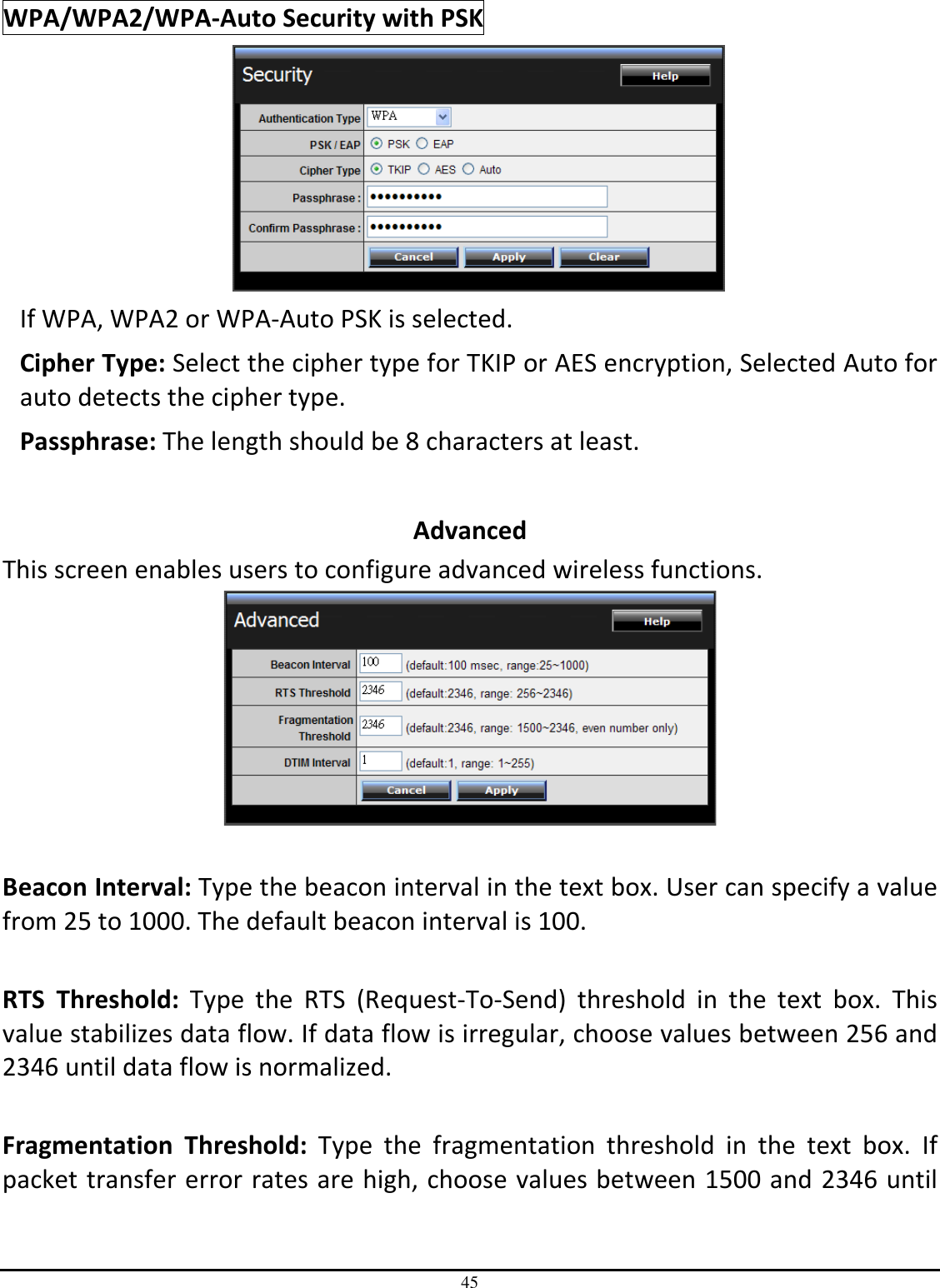 45 WPA/WPA2/WPA-Auto Security with PSK  If WPA, WPA2 or WPA-Auto PSK is selected. Cipher Type: Select the cipher type for TKIP or AES encryption, Selected Auto for auto detects the cipher type.  Passphrase: The length should be 8 characters at least.   Advanced This screen enables users to configure advanced wireless functions.   Beacon Interval: Type the beacon interval in the text box. User can specify a value from 25 to 1000. The default beacon interval is 100.  RTS  Threshold:  Type  the  RTS  (Request-To-Send)  threshold  in  the  text  box.  This value stabilizes data flow. If data flow is irregular, choose values between 256 and 2346 until data flow is normalized.  Fragmentation  Threshold:  Type  the  fragmentation  threshold  in  the  text  box.  If packet transfer error rates are high, choose values between 1500 and 2346 until 