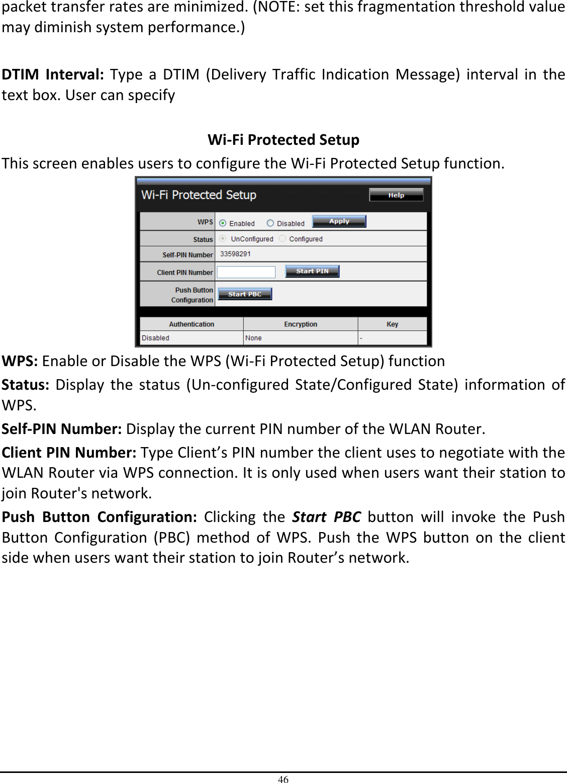 46 packet transfer rates are minimized. (NOTE: set this fragmentation threshold value may diminish system performance.)  DTIM  Interval:  Type a  DTIM  (Delivery  Traffic Indication  Message)  interval  in  the text box. User can specify   Wi-Fi Protected Setup This screen enables users to configure the Wi-Fi Protected Setup function.  WPS: Enable or Disable the WPS (Wi-Fi Protected Setup) function Status: Display  the  status  (Un-configured  State/Configured  State) information  of WPS. Self-PIN Number: Display the current PIN number of the WLAN Router. Client PIN Number: Type Client’s PIN number the client uses to negotiate with the WLAN Router via WPS connection. It is only used when users want their station to join Router&apos;s network. Push  Button  Configuration:  Clicking  the  Start  PBC  button  will  invoke  the  Push Button  Configuration  (PBC)  method  of  WPS.  Push  the  WPS  button  on  the  client side when users want their station to join Router’s network. 