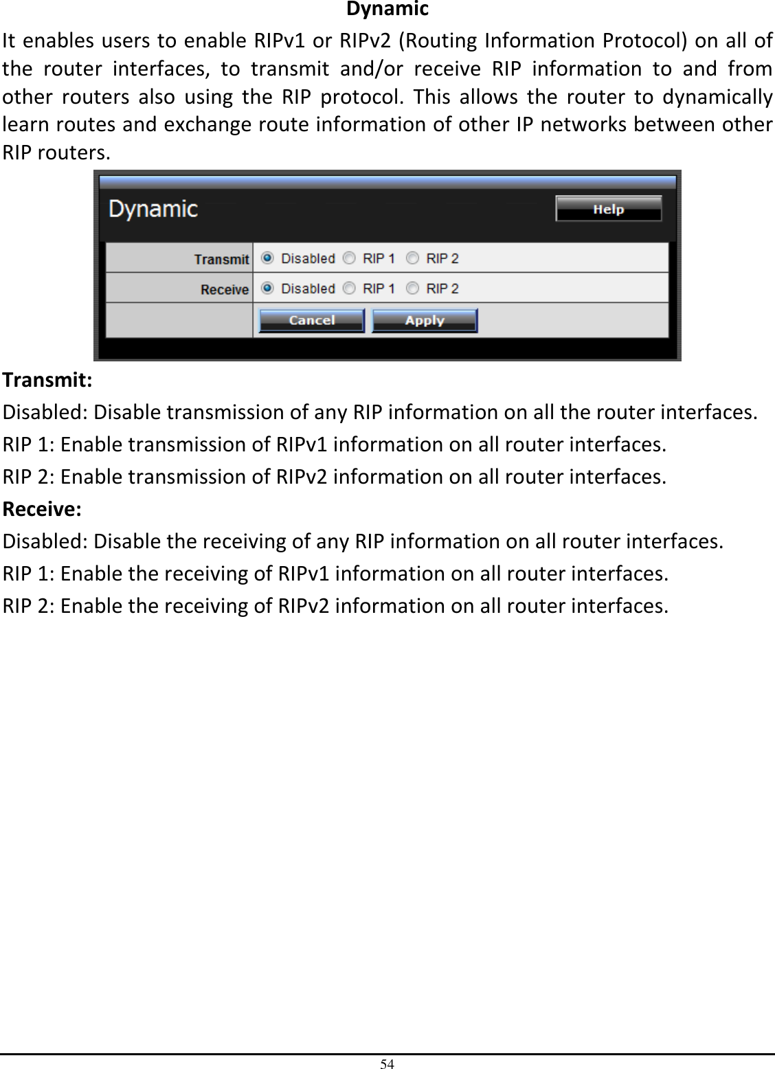 54 Dynamic It enables users to enable RIPv1 or RIPv2 (Routing Information Protocol) on all of the  router  interfaces,  to  transmit  and/or  receive  RIP  information  to  and  from other  routers  also  using  the  RIP  protocol.  This  allows  the  router  to  dynamically learn routes and exchange route information of other IP networks between other RIP routers.  Transmit: Disabled: Disable transmission of any RIP information on all the router interfaces.  RIP 1: Enable transmission of RIPv1 information on all router interfaces. RIP 2: Enable transmission of RIPv2 information on all router interfaces. Receive:  Disabled: Disable the receiving of any RIP information on all router interfaces. RIP 1: Enable the receiving of RIPv1 information on all router interfaces. RIP 2: Enable the receiving of RIPv2 information on all router interfaces.  