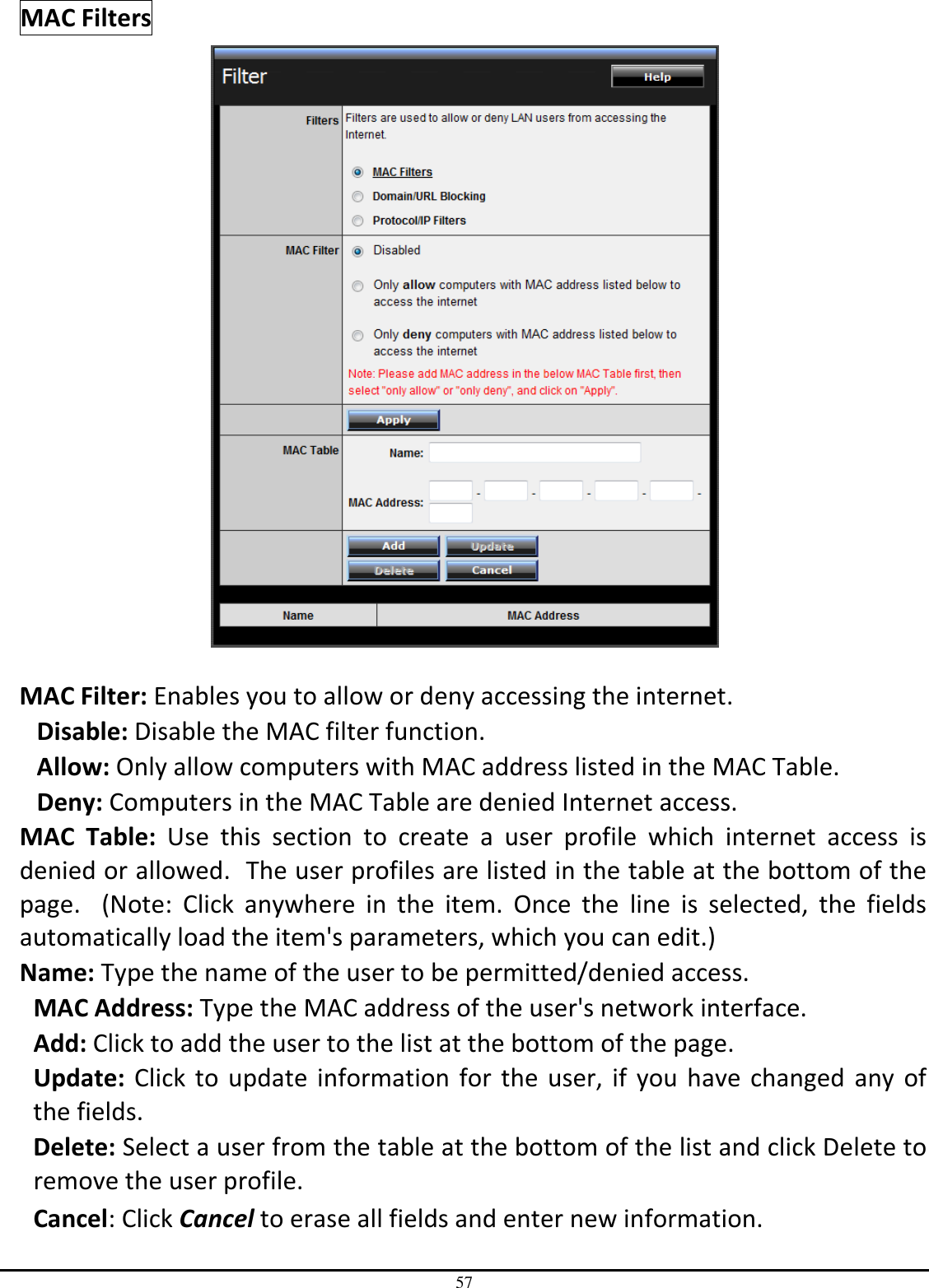 57 MAC Filters   MAC Filter: Enables you to allow or deny accessing the internet.  Disable: Disable the MAC filter function. Allow: Only allow computers with MAC address listed in the MAC Table. Deny: Computers in the MAC Table are denied Internet access. MAC  Table:  Use  this  section  to  create  a  user  profile  which  internet  access  is denied or allowed.  The user profiles are listed in the table at the bottom of the page.    (Note:  Click  anywhere  in  the  item.  Once  the  line  is  selected,  the  fields automatically load the item&apos;s parameters, which you can edit.) Name: Type the name of the user to be permitted/denied access. MAC Address: Type the MAC address of the user&apos;s network interface. Add: Click to add the user to the list at the bottom of the page. Update: Click to update information for the  user, if you  have  changed  any of the fields. Delete: Select a user from the table at the bottom of the list and click Delete to remove the user profile. Cancel: Click Cancel to erase all fields and enter new information. 