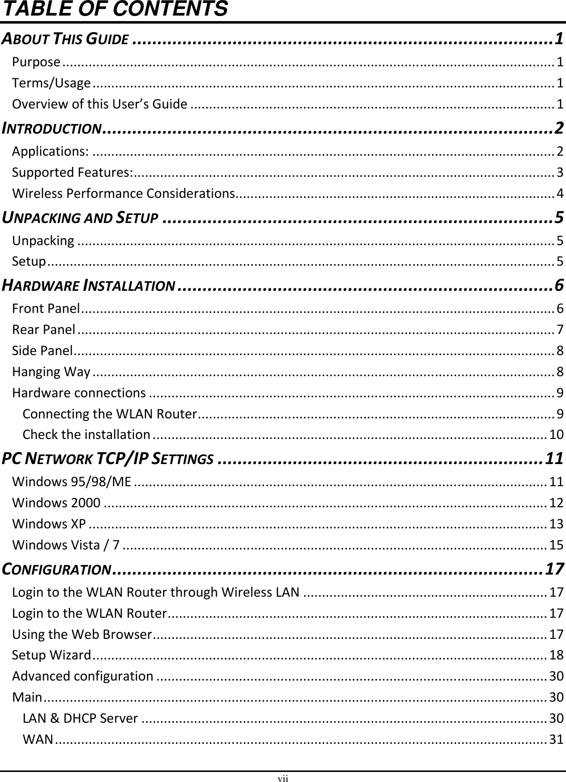 vii TABLE OF CONTENTS ABOUT THIS GUIDE....................................................................................1 Purpose...................................................................................................................................1 Terms/Usage...........................................................................................................................1 Overview of this User’s Guide .................................................................................................1 INTRODUCTION..........................................................................................2 Applications: ...........................................................................................................................2 Supported Features:................................................................................................................3 Wireless Performance Considerations.....................................................................................4 UNPACKING AND SETUP..............................................................................5 Unpacking ...............................................................................................................................5 Setup.......................................................................................................................................5 HARDWARE INSTALLATION...........................................................................6 Front Panel..............................................................................................................................6 Rear Panel...............................................................................................................................7 Side Panel................................................................................................................................8 Hanging Way...........................................................................................................................8 Hardware connections ............................................................................................................9 Connecting the WLAN Router...............................................................................................9 Check the installation.........................................................................................................10 PC NETWORK TCP/IP SETTINGS.................................................................11 Windows 95/98/ME..............................................................................................................11 Windows 2000 ......................................................................................................................12 Windows XP ..........................................................................................................................13 Windows Vista / 7 .................................................................................................................15 CONFIGURATION......................................................................................17 Login to the WLAN Router through Wireless LAN .................................................................17 Login to the WLAN Router.....................................................................................................17 Using the Web Browser.........................................................................................................17 Setup Wizard.........................................................................................................................18 Advanced configuration ........................................................................................................30 Main......................................................................................................................................30 LAN &amp; DHCP Server ............................................................................................................30 WAN...................................................................................................................................31 