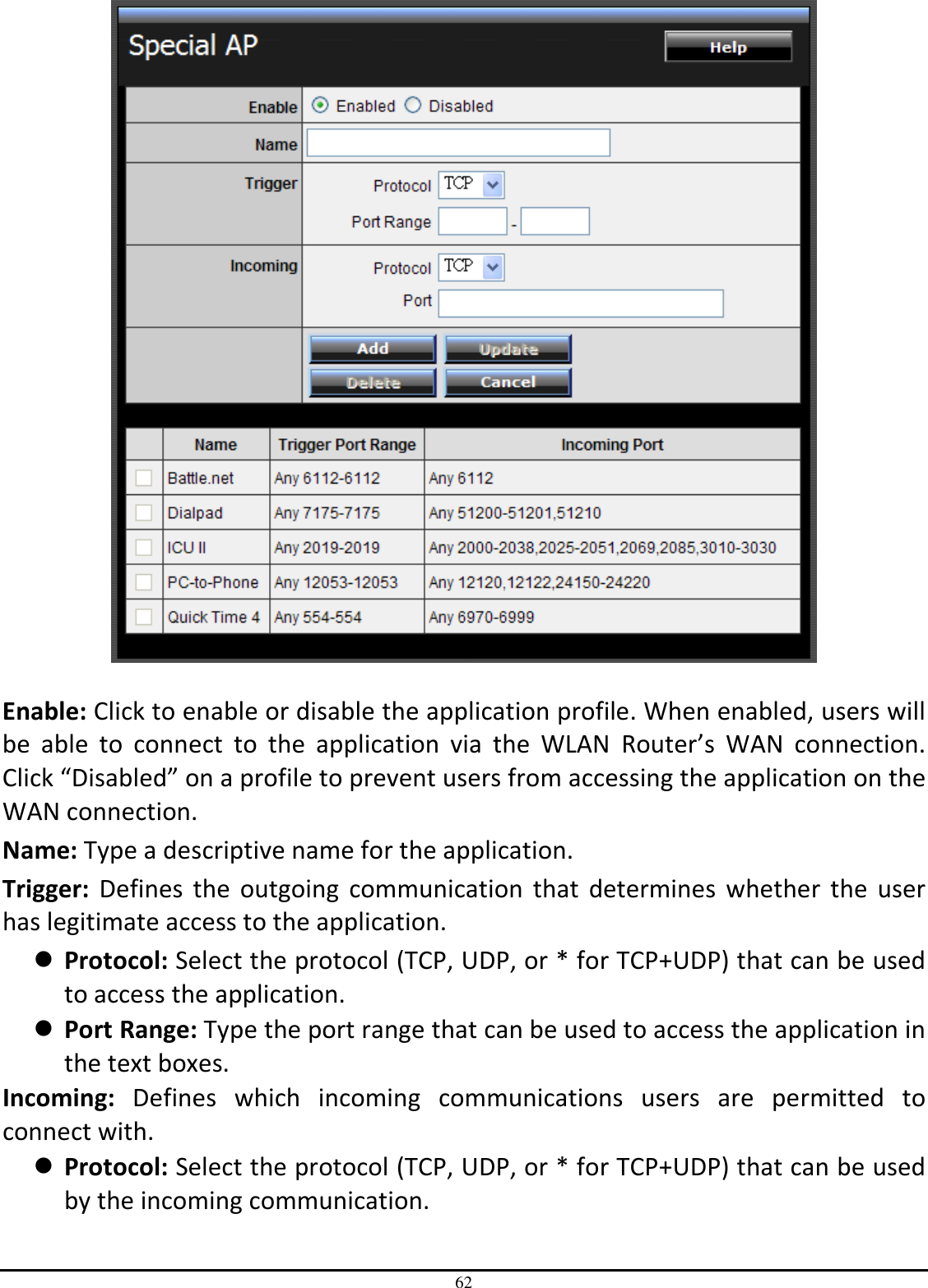 62   Enable: Click to enable or disable the application profile. When enabled, users will be  able  to  connect  to  the  application  via  the  WLAN  Router’s  WAN  connection. Click “Disabled” on a profile to prevent users from accessing the application on the WAN connection. Name: Type a descriptive name for the application. Trigger:  Defines  the  outgoing  communication  that  determines  whether  the  user has legitimate access to the application.  Protocol: Select the protocol (TCP, UDP, or * for TCP+UDP) that can be used to access the application.  Port Range: Type the port range that can be used to access the application in the text boxes. Incoming:  Defines  which  incoming  communications  users  are  permitted  to connect with.  Protocol: Select the protocol (TCP, UDP, or * for TCP+UDP) that can be used by the incoming communication. 