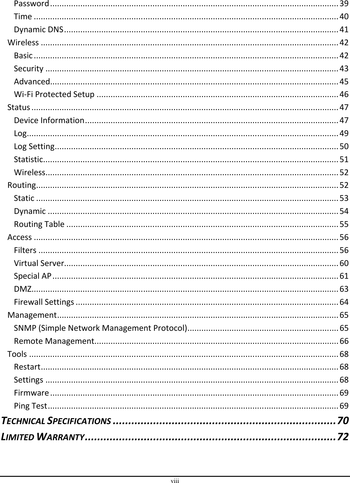 viii Password............................................................................................................................39 Time ...................................................................................................................................40 Dynamic DNS......................................................................................................................41 Wireless ................................................................................................................................42 Basic...................................................................................................................................42 Security ..............................................................................................................................43 Advanced............................................................................................................................45 Wi-Fi Protected Setup ........................................................................................................46 Status....................................................................................................................................47 Device Information.............................................................................................................47 Log......................................................................................................................................49 Log Setting..........................................................................................................................50 Statistic...............................................................................................................................51 Wireless..............................................................................................................................52 Routing..................................................................................................................................52 Static ..................................................................................................................................53 Dynamic .............................................................................................................................54 Routing Table .....................................................................................................................55 Access ...................................................................................................................................56 Filters .................................................................................................................................56 Virtual Server......................................................................................................................60 Special AP...........................................................................................................................61 DMZ....................................................................................................................................63 Firewall Settings .................................................................................................................64 Management.........................................................................................................................65 SNMP (Simple Network Management Protocol).................................................................65 Remote Management.........................................................................................................66 Tools .....................................................................................................................................68 Restart................................................................................................................................68 Settings ..............................................................................................................................68 Firmware............................................................................................................................69 Ping Test.............................................................................................................................69 TECHNICAL SPECIFICATIONS........................................................................70 LIMITED WARRANTY.................................................................................72  