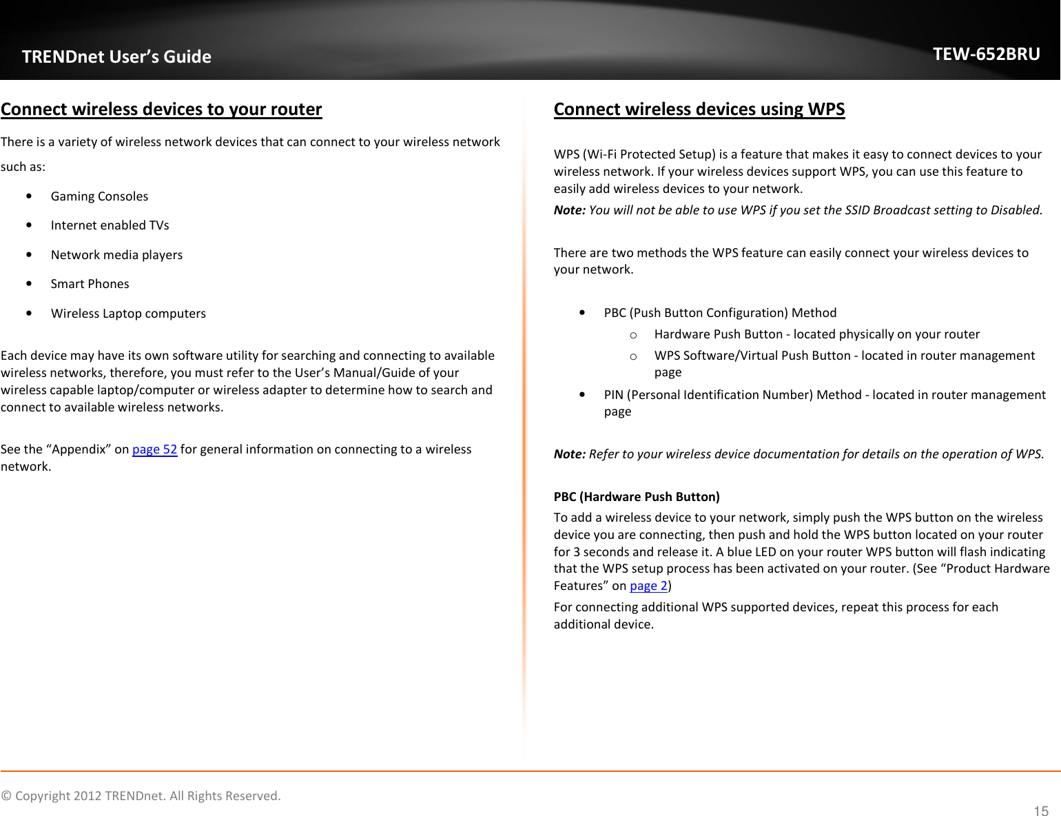              © Copyright 2012 TRENDnet. All Rights Reserved.       TRENDnet User’s Guide TEW-652BRU 15 Connect wireless devices to your router There is a variety of wireless network devices that can connect to your wireless network such as:  • Gaming Consoles • Internet enabled TVs • Network media players • Smart Phones • Wireless Laptop computers  Each device may have its own software utility for searching and connecting to available wireless networks, therefore, you must refer to the User’s Manual/Guide of your wireless capable laptop/computer or wireless adapter to determine how to search and connect to available wireless networks.  See the “Appendix” on page 52 for general information on connecting to a wireless network.    Connect wireless devices using WPS   WPS (Wi-Fi Protected Setup) is a feature that makes it easy to connect devices to your wireless network. If your wireless devices support WPS, you can use this feature to easily add wireless devices to your network. Note: You will not be able to use WPS if you set the SSID Broadcast setting to Disabled.  There are two methods the WPS feature can easily connect your wireless devices to your network.  • PBC (Push Button Configuration) Method o Hardware Push Button - located physically on your router o WPS Software/Virtual Push Button - located in router management page • PIN (Personal Identification Number) Method - located in router management page  Note: Refer to your wireless device documentation for details on the operation of WPS.  PBC (Hardware Push Button) To add a wireless device to your network, simply push the WPS button on the wireless device you are connecting, then push and hold the WPS button located on your router for 3 seconds and release it. A blue LED on your router WPS button will flash indicating that the WPS setup process has been activated on your router. (See “Product Hardware Features” on page 2) For connecting additional WPS supported devices, repeat this process for each additional device.     