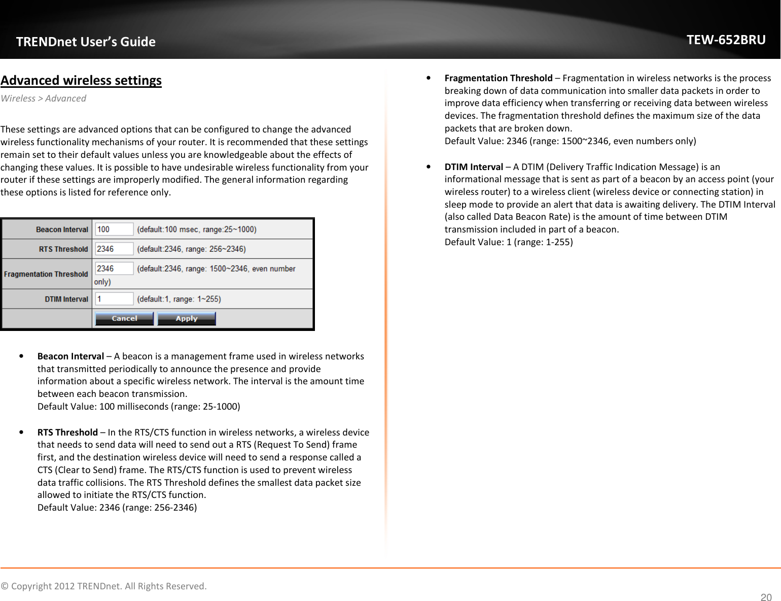              © Copyright 2012 TRENDnet. All Rights Reserved.       TRENDnet User’s Guide TEW-652BRU 20 Advanced wireless settings Wireless &gt; Advanced  These settings are advanced options that can be configured to change the advanced wireless functionality mechanisms of your router. It is recommended that these settings remain set to their default values unless you are knowledgeable about the effects of changing these values. It is possible to have undesirable wireless functionality from your router if these settings are improperly modified. The general information regarding these options is listed for reference only.    • Beacon Interval – A beacon is a management frame used in wireless networks that transmitted periodically to announce the presence and provide information about a specific wireless network. The interval is the amount time between each beacon transmission. Default Value: 100 milliseconds (range: 25-1000)  • RTS Threshold – In the RTS/CTS function in wireless networks, a wireless device that needs to send data will need to send out a RTS (Request To Send) frame first, and the destination wireless device will need to send a response called a CTS (Clear to Send) frame. The RTS/CTS function is used to prevent wireless data traffic collisions. The RTS Threshold defines the smallest data packet size allowed to initiate the RTS/CTS function. Default Value: 2346 (range: 256-2346)  • Fragmentation Threshold – Fragmentation in wireless networks is the process breaking down of data communication into smaller data packets in order to improve data efficiency when transferring or receiving data between wireless devices. The fragmentation threshold defines the maximum size of the data packets that are broken down. Default Value: 2346 (range: 1500~2346, even numbers only)  • DTIM Interval – A DTIM (Delivery Traffic Indication Message) is an informational message that is sent as part of a beacon by an access point (your wireless router) to a wireless client (wireless device or connecting station) in sleep mode to provide an alert that data is awaiting delivery. The DTIM Interval (also called Data Beacon Rate) is the amount of time between DTIM transmission included in part of a beacon. Default Value: 1 (range: 1-255)         