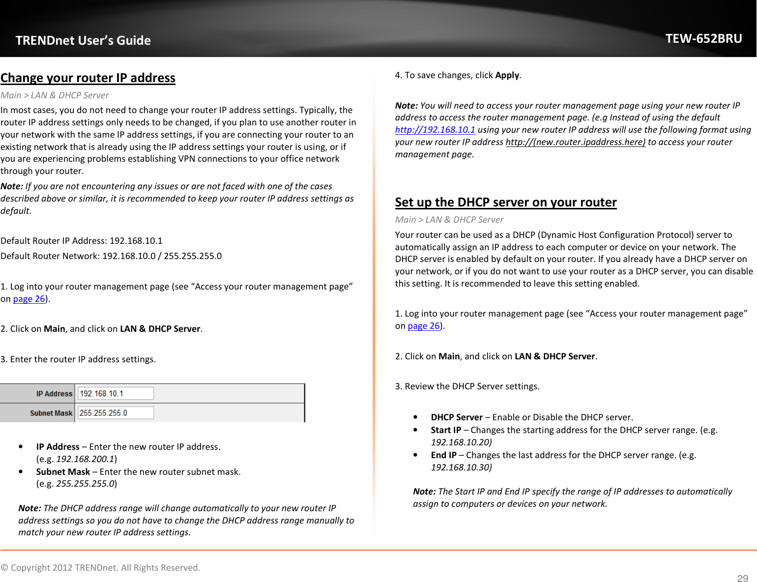              © Copyright 2012 TRENDnet. All Rights Reserved.       TRENDnet User’s Guide TEW-652BRU 29 Change your router IP address Main &gt; LAN &amp; DHCP Server In most cases, you do not need to change your router IP address settings. Typically, the router IP address settings only needs to be changed, if you plan to use another router in your network with the same IP address settings, if you are connecting your router to an existing network that is already using the IP address settings your router is using, or if you are experiencing problems establishing VPN connections to your office network through your router. Note: If you are not encountering any issues or are not faced with one of the cases described above or similar, it is recommended to keep your router IP address settings as default.  Default Router IP Address: 192.168.10.1  Default Router Network: 192.168.10.0 / 255.255.255.0  1. Log into your router management page (see “Access your router management page” on page 26).  2. Click on Main, and click on LAN &amp; DHCP Server.  3. Enter the router IP address settings.    • IP Address – Enter the new router IP address.  (e.g. 192.168.200.1) • Subnet Mask – Enter the new router subnet mask. (e.g. 255.255.255.0)  Note: The DHCP address range will change automatically to your new router IP address settings so you do not have to change the DHCP address range manually to match your new router IP address settings.  4. To save changes, click Apply.  Note: You will need to access your router management page using your new router IP address to access the router management page. (e.g Instead of using the default http://192.168.10.1 using your new router IP address will use the following format using your new router IP address http://(new.router.ipaddress.here) to access your router management page.   Set up the DHCP server on your router Main &gt; LAN &amp; DHCP Server Your router can be used as a DHCP (Dynamic Host Configuration Protocol) server to automatically assign an IP address to each computer or device on your network. The DHCP server is enabled by default on your router. If you already have a DHCP server on your network, or if you do not want to use your router as a DHCP server, you can disable this setting. It is recommended to leave this setting enabled.  1. Log into your router management page (see “Access your router management page” on page 26).  2. Click on Main, and click on LAN &amp; DHCP Server.  3. Review the DHCP Server settings.  • DHCP Server – Enable or Disable the DHCP server. • Start IP – Changes the starting address for the DHCP server range. (e.g. 192.168.10.20) • End IP – Changes the last address for the DHCP server range. (e.g. 192.168.10.30)  Note: The Start IP and End IP specify the range of IP addresses to automatically assign to computers or devices on your network.   