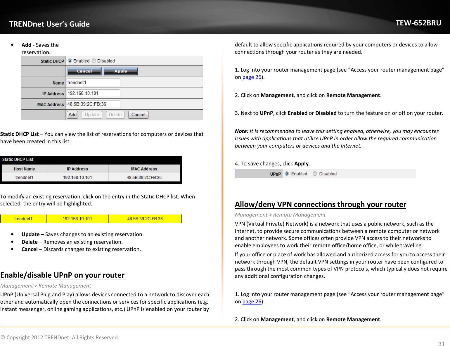              © Copyright 2012 TRENDnet. All Rights Reserved.       TRENDnet User’s Guide TEW-652BRU 31 • Add - Saves the reservation.  Static DHCP List – You can view the list of reservations for computers or devices that have been created in this list.     To modify an existing reservation, click on the entry in the Static DHCP list. When selected, the entry will be highlighted.     • Update – Saves changes to an existing reservation. • Delete – Removes an existing reservation. • Cancel – Discards changes to existing reservation.  Enable/disable UPnP on your router Management &gt; Remote Management UPnP (Universal Plug and Play) allows devices connected to a network to discover each other and automatically open the connections or services for specific applications (e.g. instant messenger, online gaming applications, etc.) UPnP is enabled on your router by default to allow specific applications required by your computers or devices to allow connections through your router as they are needed.  1. Log into your router management page (see “Access your router management page” on page 26).  2. Click on Management, and click on Remote Management.  3. Next to UPnP, click Enabled or Disabled to turn the feature on or off on your router.   Note: It is recommended to leave this setting enabled, otherwise, you may encounter issues with applications that utilize UPnP in order allow the required communication between your computers or devices and the Internet.  4. To save changes, click Apply.   Allow/deny VPN connections through your router Management &gt; Remote Management VPN (Virtual Private) Network) is a network that uses a public network, such as the Internet, to provide secure communications between a remote computer or network and another network. Some offices often provide VPN access to their networks to enable employees to work their remote office/home office, or while traveling. If your office or place of work has allowed and authorized access for you to access their network through VPN, the default VPN settings in your router have been configured to pass through the most common types of VPN protocols, which typically does not require any additional configuration changes.   1. Log into your router management page (see “Access your router management page” on page 26).  2. Click on Management, and click on Remote Management. 