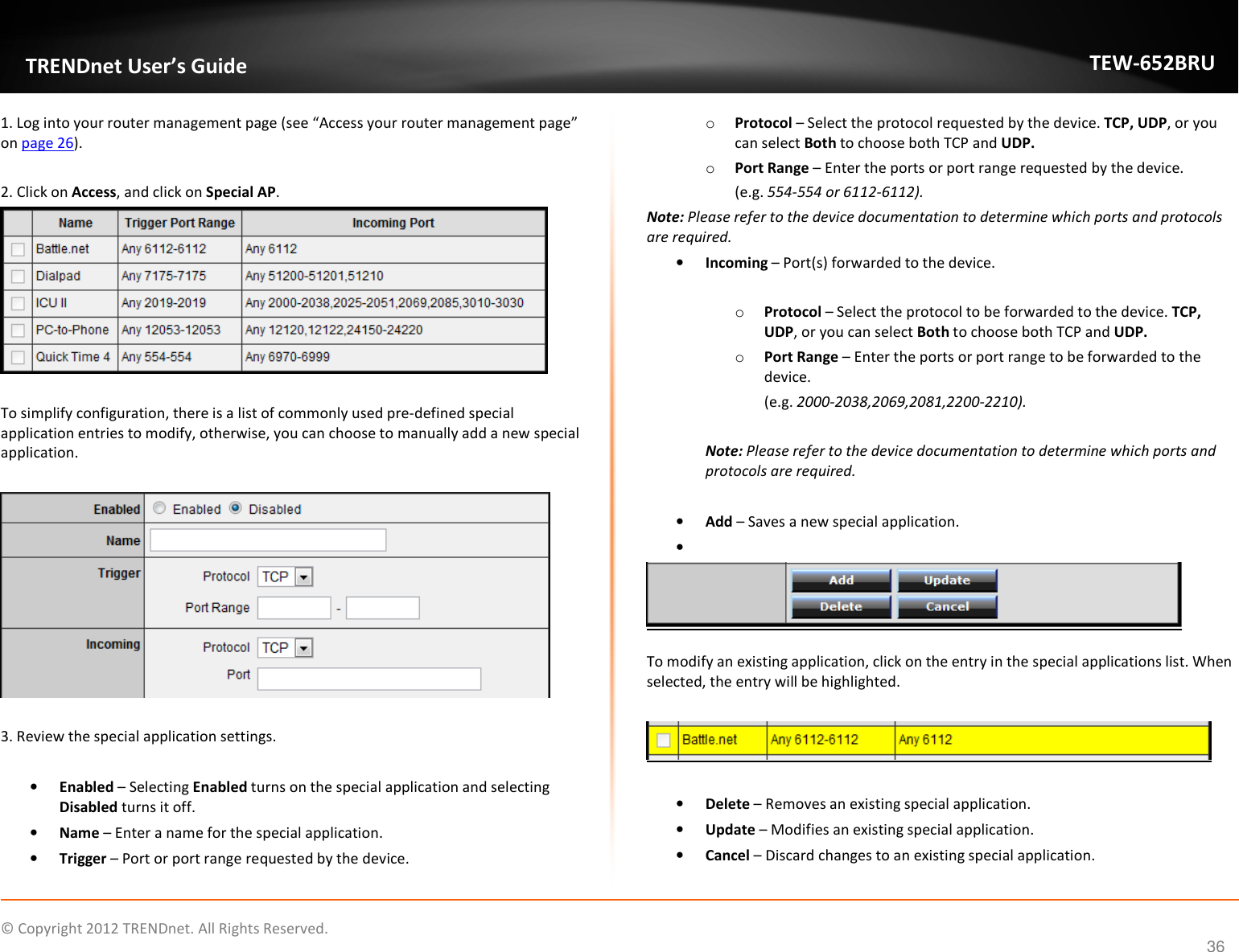              © Copyright 2012 TRENDnet. All Rights Reserved.       TRENDnet User’s Guide TEW-652BRU 36 1. Log into your router management page (see “Access your router management page” on page 26).  2. Click on Access, and click on Special AP.   To simplify configuration, there is a list of commonly used pre-defined special application entries to modify, otherwise, you can choose to manually add a new special application.    3. Review the special application settings.  • Enabled – Selecting Enabled turns on the special application and selecting Disabled turns it off. • Name – Enter a name for the special application. • Trigger – Port or port range requested by the device. o Protocol – Select the protocol requested by the device. TCP, UDP, or you can select Both to choose both TCP and UDP. o Port Range – Enter the ports or port range requested by the device.  (e.g. 554-554 or 6112-6112). Note: Please refer to the device documentation to determine which ports and protocols are required. • Incoming – Port(s) forwarded to the device.  o Protocol – Select the protocol to be forwarded to the device. TCP, UDP, or you can select Both to choose both TCP and UDP. o Port Range – Enter the ports or port range to be forwarded to the device.  (e.g. 2000-2038,2069,2081,2200-2210).  Note: Please refer to the device documentation to determine which ports and protocols are required.  • Add – Saves a new special application. •    To modify an existing application, click on the entry in the special applications list. When selected, the entry will be highlighted.     • Delete – Removes an existing special application. • Update – Modifies an existing special application. • Cancel – Discard changes to an existing special application. 