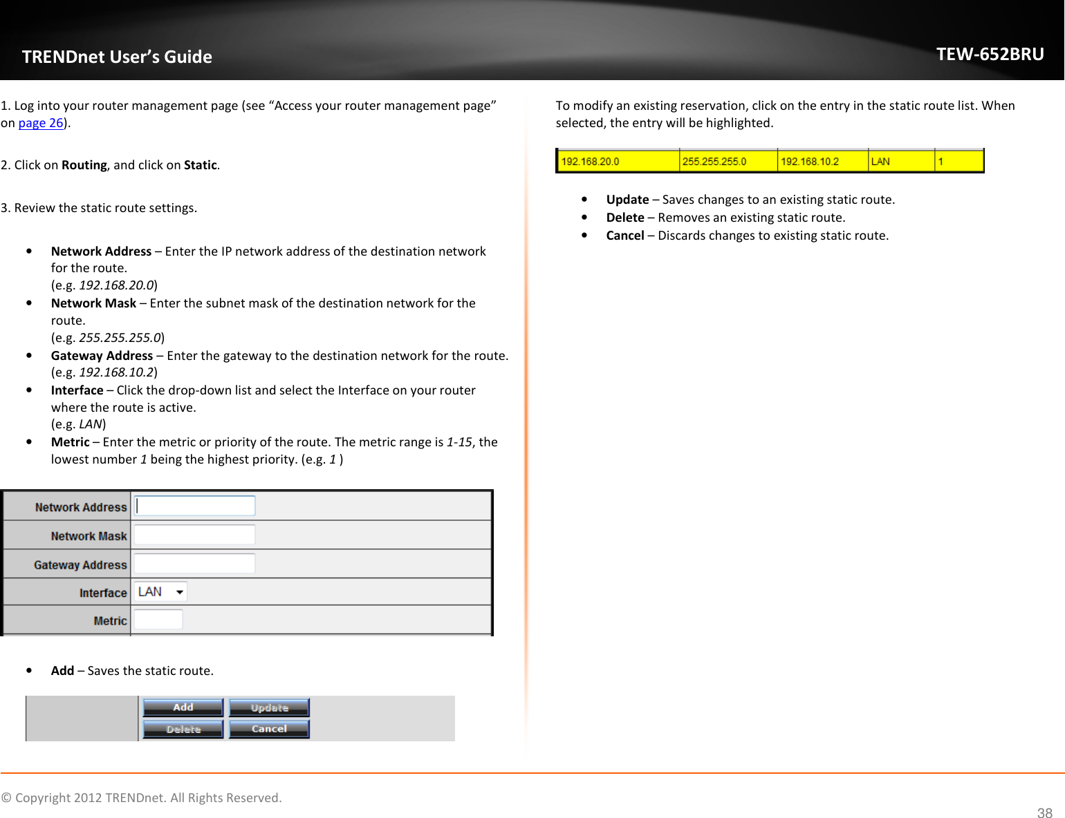              © Copyright 2012 TRENDnet. All Rights Reserved.       TRENDnet User’s Guide TEW-652BRU 38 1. Log into your router management page (see “Access your router management page” on page 26).  2. Click on Routing, and click on Static.  3. Review the static route settings.  • Network Address – Enter the IP network address of the destination network for the route.  (e.g. 192.168.20.0) • Network Mask – Enter the subnet mask of the destination network for the route. (e.g. 255.255.255.0) • Gateway Address – Enter the gateway to the destination network for the route. (e.g. 192.168.10.2) • Interface – Click the drop-down list and select the Interface on your router where the route is active.  (e.g. LAN) • Metric – Enter the metric or priority of the route. The metric range is 1-15, the lowest number 1 being the highest priority. (e.g. 1 )    • Add – Saves the static route.    To modify an existing reservation, click on the entry in the static route list. When selected, the entry will be highlighted.     • Update – Saves changes to an existing static route. • Delete – Removes an existing static route. • Cancel – Discards changes to existing static route.   