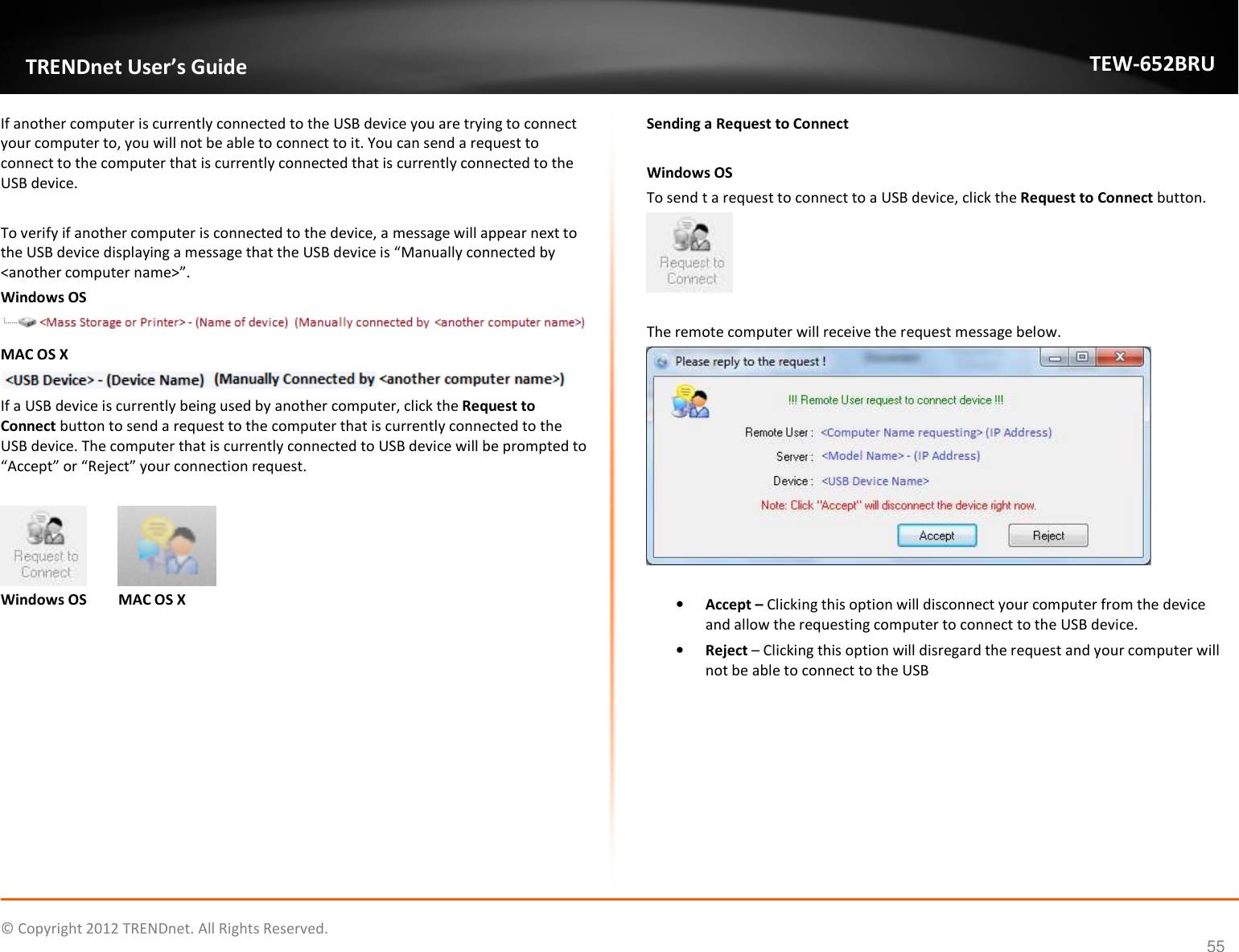              © Copyright 2012 TRENDnet. All Rights Reserved.       TRENDnet User’s Guide TEW-652BRU 55 If another computer is currently connected to the USB device you are trying to connect your computer to, you will not be able to connect to it. You can send a request to connect to the computer that is currently connected that is currently connected to the USB device.  To verify if another computer is connected to the device, a message will appear next to the USB device displaying a message that the USB device is “Manually connected by &lt;another computer name&gt;”. Windows OS  MAC OS X  If a USB device is currently being used by another computer, click the Request to Connect button to send a request to the computer that is currently connected to the USB device. The computer that is currently connected to USB device will be prompted to “Accept” or “Reject” your connection request.     Windows OS  MAC OS X  Sending a Request to Connect  Windows OS To send t a request to connect to a USB device, click the Request to Connect button.    The remote computer will receive the request message below.   • Accept – Clicking this option will disconnect your computer from the device and allow the requesting computer to connect to the USB device. • Reject – Clicking this option will disregard the request and your computer will not be able to connect to the USB  