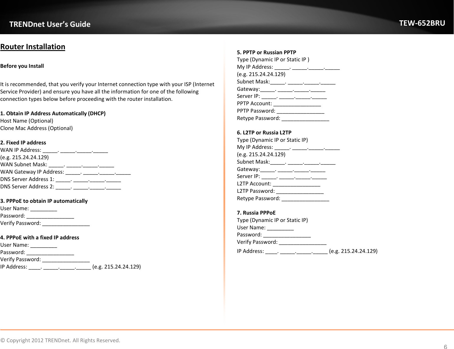              © Copyright 2012 TRENDnet. All Rights Reserved.       TRENDnet User’s Guide TEW-652BRU 6 Router Installation  Before you Install  It is recommended, that you verify your Internet connection type with your ISP (Internet Service Provider) and ensure you have all the information for one of the following connection types below before proceeding with the router installation.  1. Obtain IP Address Automatically (DHCP) Host Name (Optional) Clone Mac Address (Optional)  2. Fixed IP address WAN IP Address: _____. _____._____._____  (e.g. 215.24.24.129) WAN Subnet Mask: _____. _____._____._____ WAN Gateway IP Address: _____. _____._____._____ DNS Server Address 1: _____. _____._____._____ DNS Server Address 2: _____. _____._____._____  3. PPPoE to obtain IP automatically User Name: _________ Password: ________________ Verify Password: ________________  4. PPPoE with a fixed IP address User Name: _________ Password: ________________ Verify Password: ________________ IP Address: ____. _____._____._____ (e.g. 215.24.24.129)  5. PPTP or Russian PPTP Type (Dynamic IP or Static IP ) My IP Address: _____. _____._____._____  (e.g. 215.24.24.129) Subnet Mask:_____. _____._____._____ Gateway:_____. _____._____._____ Server IP: _____. _____._____._____ PPTP Account: ________________ PPTP Password: ________________ Retype Password: ________________  6. L2TP or Russia L2TP Type (Dynamic IP or Static IP) My IP Address: _____. _____._____._____  (e.g. 215.24.24.129) Subnet Mask:_____. _____._____._____ Gateway:_____. _____._____._____ Server IP: _____. _____._____._____ L2TP Account: ________________ L2TP Password: ________________ Retype Password: ________________  7. Russia PPPoE Type (Dynamic IP or Static IP) User Name: _________ Password: ________________ Verify Password: ________________ IP Address: ____. _____._____._____ (e.g. 215.24.24.129)    