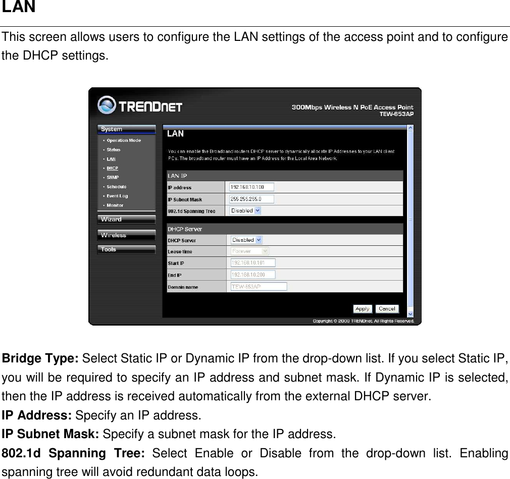 LAN This screen allows users to configure the LAN settings of the access point and to configure the DHCP settings.      Bridge Type: Select Static IP or Dynamic IP from the drop-down list. If you select Static IP, you will be required to specify an IP address and subnet mask. If Dynamic IP is selected, then the IP address is received automatically from the external DHCP server. IP Address: Specify an IP address. IP Subnet Mask: Specify a subnet mask for the IP address. 802.1d  Spanning  Tree:  Select  Enable  or  Disable  from  the  drop-down  list.  Enabling spanning tree will avoid redundant data loops.              