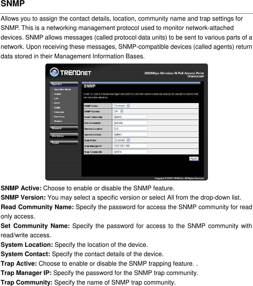 SNMP Allows you to assign the contact details, location, community name and trap settings for SNMP. This is a networking management protocol used to monitor network-attached devices. SNMP allows messages (called protocol data units) to be sent to various parts of a network. Upon receiving these messages, SNMP-compatible devices (called agents) return data stored in their Management Information Bases.  SNMP Active: Choose to enable or disable the SNMP feature. SNMP Version: You may select a specific version or select All from the drop-down list.   Read Community Name: Specify the password for access the SNMP community for read only access.   Set  Community  Name: Specify the password for  access  to the SNMP community with read/write access.   System Location: Specify the location of the device. System Contact: Specify the contact details of the device. Trap Active: Choose to enable or disable the SNMP trapping feature. . Trap Manager IP: Specify the password for the SNMP trap community. Trap Community: Specify the name of SNMP trap community.           