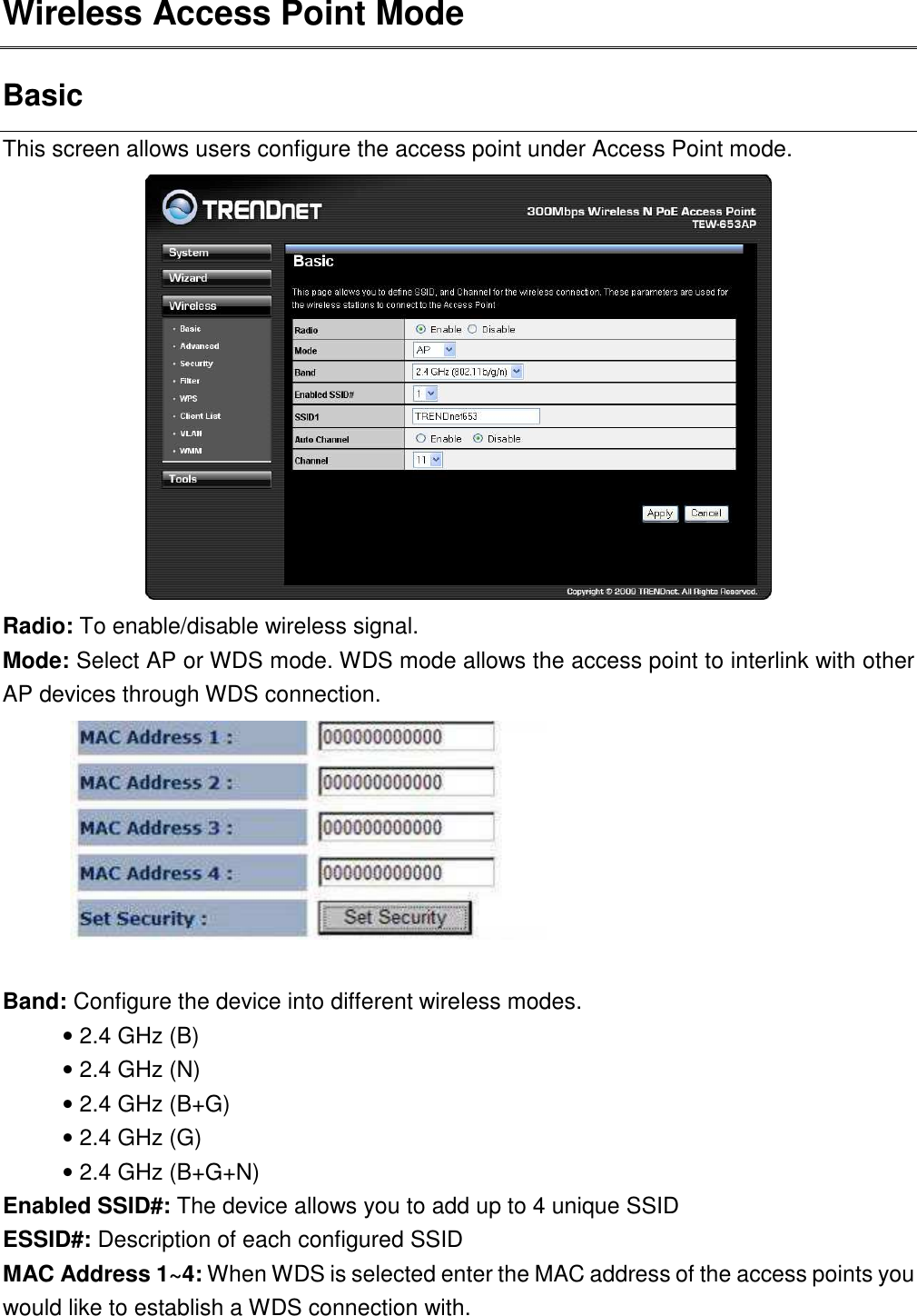 Wireless Access Point Mode Basic This screen allows users configure the access point under Access Point mode.    Radio: To enable/disable wireless signal. Mode: Select AP or WDS mode. WDS mode allows the access point to interlink with other AP devices through WDS connection.     Band: Configure the device into different wireless modes.   • 2.4 GHz (B) • 2.4 GHz (N) • 2.4 GHz (B+G) • 2.4 GHz (G) • 2.4 GHz (B+G+N) Enabled SSID#: The device allows you to add up to 4 unique SSID ESSID#: Description of each configured SSID MAC Address 1~4: When WDS is selected enter the MAC address of the access points you would like to establish a WDS connection with.    