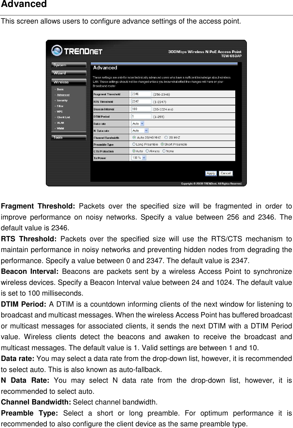 Advanced This screen allows users to configure advance settings of the access point.    Fragment  Threshold:  Packets  over  the  specified  size  will  be  fragmented  in  order  to improve  performance  on  noisy  networks.  Specify  a  value  between  256  and  2346.  The default value is 2346. RTS  Threshold:  Packets  over  the  specified  size  will  use  the  RTS/CTS  mechanism  to maintain performance in noisy networks and preventing hidden nodes from degrading the performance. Specify a value between 0 and 2347. The default value is 2347. Beacon  Interval:  Beacons are packets sent by a wireless Access Point to synchronize wireless devices. Specify a Beacon Interval value between 24 and 1024. The default value is set to 100 milliseconds. DTIM Period: A DTIM is a countdown informing clients of the next window for listening to broadcast and multicast messages. When the wireless Access Point has buffered broadcast or multicast messages for associated clients, it sends the next DTIM with a DTIM Period value.  Wireless  clients  detect  the  beacons  and  awaken  to  receive  the  broadcast  and multicast messages. The default value is 1. Valid settings are between 1 and 10. Data rate: You may select a data rate from the drop-down list, however, it is recommended to select auto. This is also known as auto-fallback.   N  Data  Rate:  You  may  select  N  data  rate  from  the  drop-down  list,  however,  it  is recommended to select auto. Channel Bandwidth: Select channel bandwidth. Preamble  Type:  Select  a  short  or  long  preamble.  For  optimum  performance  it  is recommended to also configure the client device as the same preamble type. 