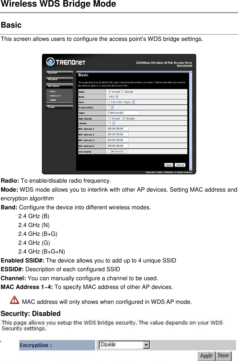 Wireless WDS Bridge Mode Basic This screen allows users to configure the access point’s WDS bridge settings.     Radio: To enable/disable radio frequency. Mode: WDS mode allows you to interlink with other AP devices. Setting MAC address and encryption algorithm   Band: Configure the device into different wireless modes.   2.4 GHz (B) 2.4 GHz (N) 2.4 GHz (B+G) 2.4 GHz (G) 2.4 GHz (B+G+N) Enabled SSID#: The device allows you to add up to 4 unique SSID ESSID#: Description of each configured SSID Channel: You can manually configure a channel to be used.   MAC Address 1~4: To specify MAC address of other AP devices.    MAC address will only shows when configured in WDS AP mode. Security: Disabled  