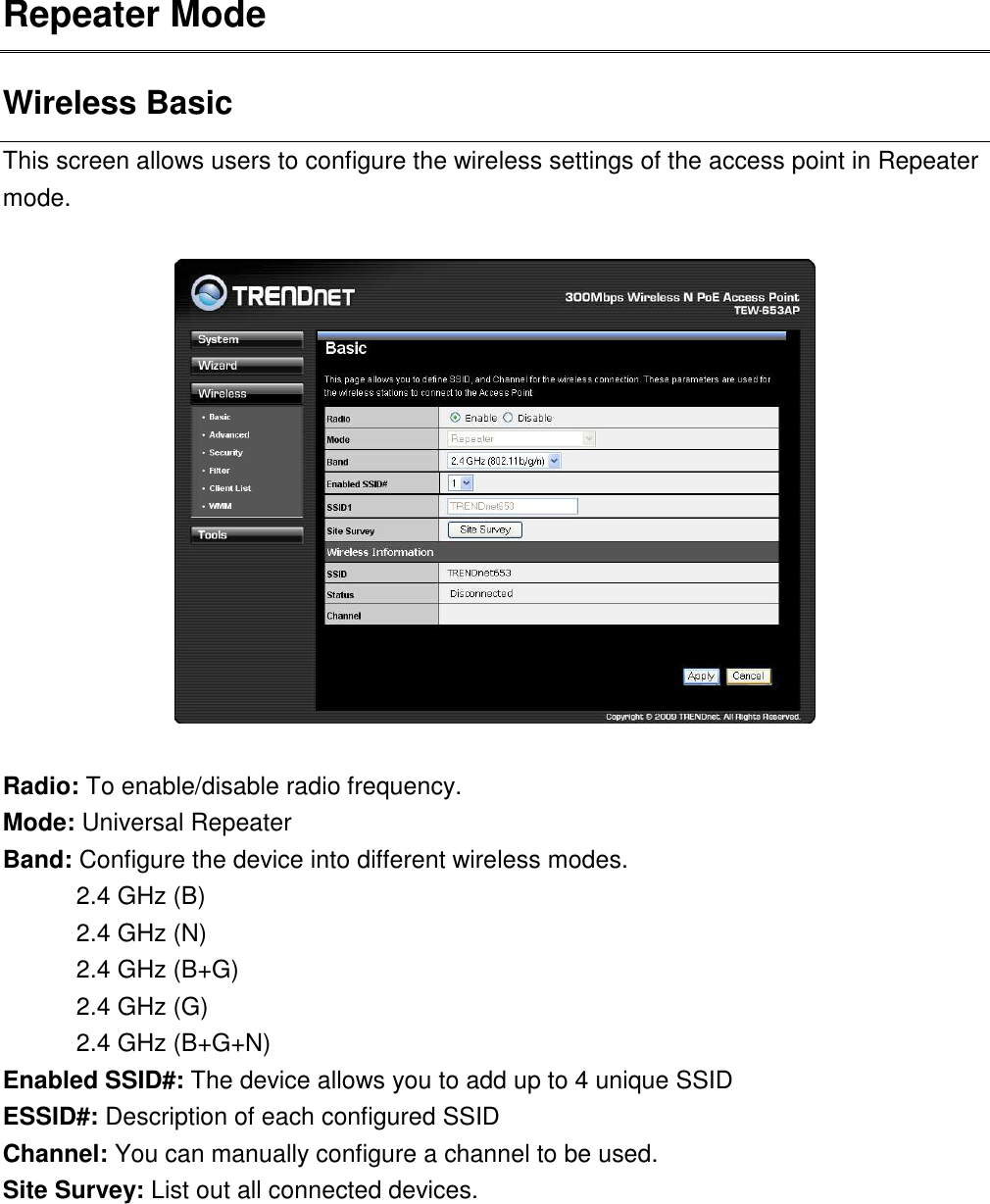 Repeater Mode   Wireless Basic This screen allows users to configure the wireless settings of the access point in Repeater mode.    Radio: To enable/disable radio frequency. Mode: Universal Repeater Band: Configure the device into different wireless modes.   2.4 GHz (B) 2.4 GHz (N) 2.4 GHz (B+G) 2.4 GHz (G) 2.4 GHz (B+G+N) Enabled SSID#: The device allows you to add up to 4 unique SSID ESSID#: Description of each configured SSID Channel: You can manually configure a channel to be used.   Site Survey: List out all connected devices.       