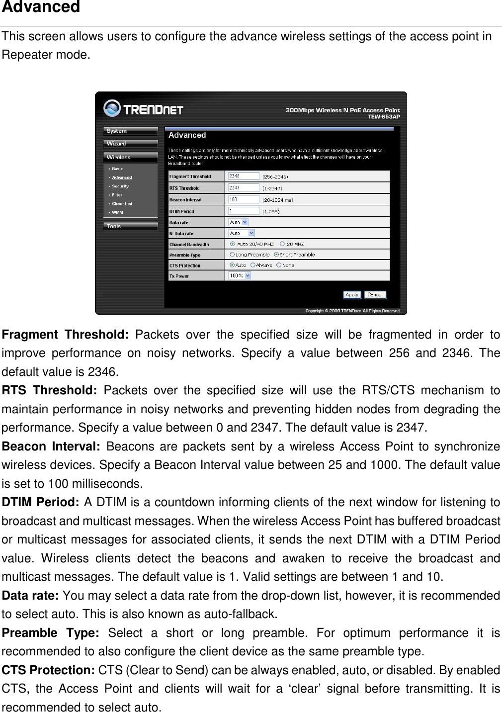 Advanced This screen allows users to configure the advance wireless settings of the access point in Repeater mode.   Fragment  Threshold:  Packets  over  the  specified  size  will  be  fragmented  in  order  to improve  performance  on  noisy  networks.  Specify  a  value  between  256  and  2346.  The default value is 2346. RTS  Threshold:  Packets  over  the  specified  size  will  use  the  RTS/CTS  mechanism  to maintain performance in noisy networks and preventing hidden nodes from degrading the performance. Specify a value between 0 and 2347. The default value is 2347. Beacon  Interval:  Beacons are packets sent by a wireless Access Point to synchronize wireless devices. Specify a Beacon Interval value between 25 and 1000. The default value is set to 100 milliseconds. DTIM Period: A DTIM is a countdown informing clients of the next window for listening to broadcast and multicast messages. When the wireless Access Point has buffered broadcast or multicast messages for associated clients, it sends the next DTIM with a DTIM Period value.  Wireless  clients  detect  the  beacons  and  awaken  to  receive  the  broadcast  and multicast messages. The default value is 1. Valid settings are between 1 and 10. Data rate: You may select a data rate from the drop-down list, however, it is recommended to select auto. This is also known as auto-fallback.   Preamble  Type:  Select  a  short  or  long  preamble.  For  optimum  performance  it  is recommended to also configure the client device as the same preamble type. CTS Protection: CTS (Clear to Send) can be always enabled, auto, or disabled. By enabled CTS,  the  Access  Point  and  clients  will  wait  for  a  ‘clear’  signal  before  transmitting.  It  is recommended to select auto.   