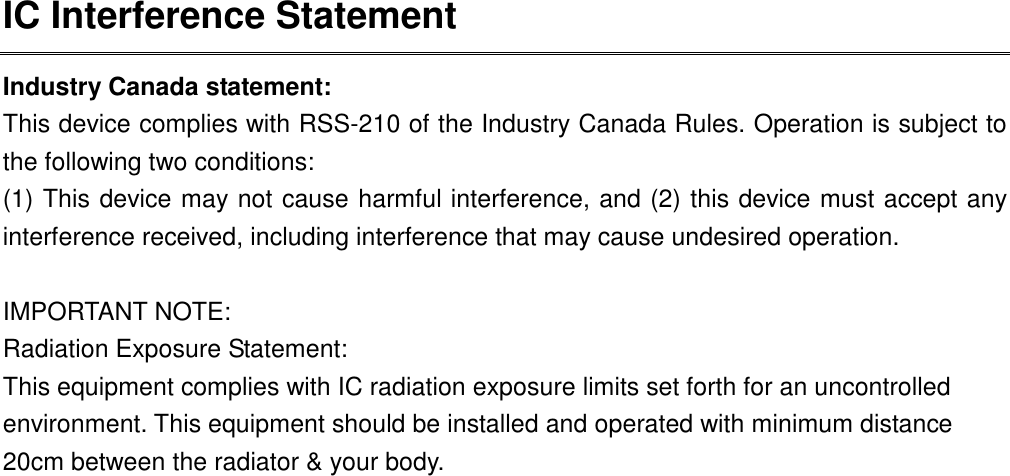 IC Interference Statement Industry Canada statement: This device complies with RSS-210 of the Industry Canada Rules. Operation is subject to the following two conditions:   (1) This device may not cause harmful interference, and (2) this device must accept any interference received, including interference that may cause undesired operation.  IMPORTANT NOTE: Radiation Exposure Statement: This equipment complies with IC radiation exposure limits set forth for an uncontrolled environment. This equipment should be installed and operated with minimum distance 20cm between the radiator &amp; your body.  This device has been designed to operate with an antenna having a maximum gain of 2 dBi. Antenna having a higher gain is strictly prohibited per regulations of Industry Canada. The required antenna impedance is 50 ohms.  