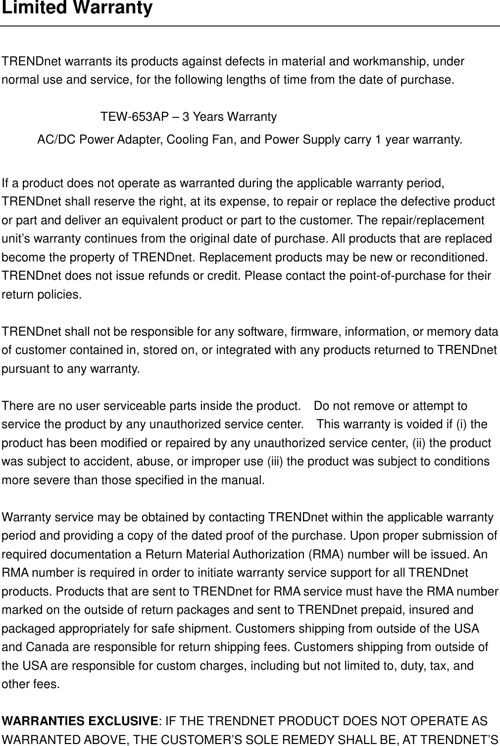 Limited Warranty  TRENDnet warrants its products against defects in material and workmanship, under normal use and service, for the following lengths of time from the date of purchase.                TEW-653AP – 3 Years Warranty AC/DC Power Adapter, Cooling Fan, and Power Supply carry 1 year warranty.  If a product does not operate as warranted during the applicable warranty period, TRENDnet shall reserve the right, at its expense, to repair or replace the defective product or part and deliver an equivalent product or part to the customer. The repair/replacement unit’s warranty continues from the original date of purchase. All products that are replaced become the property of TRENDnet. Replacement products may be new or reconditioned. TRENDnet does not issue refunds or credit. Please contact the point-of-purchase for their return policies.  TRENDnet shall not be responsible for any software, firmware, information, or memory data of customer contained in, stored on, or integrated with any products returned to TRENDnet pursuant to any warranty.  There are no user serviceable parts inside the product.    Do not remove or attempt to service the product by any unauthorized service center.    This warranty is voided if (i) the product has been modified or repaired by any unauthorized service center, (ii) the product was subject to accident, abuse, or improper use (iii) the product was subject to conditions more severe than those specified in the manual.  Warranty service may be obtained by contacting TRENDnet within the applicable warranty period and providing a copy of the dated proof of the purchase. Upon proper submission of required documentation a Return Material Authorization (RMA) number will be issued. An RMA number is required in order to initiate warranty service support for all TRENDnet products. Products that are sent to TRENDnet for RMA service must have the RMA number marked on the outside of return packages and sent to TRENDnet prepaid, insured and packaged appropriately for safe shipment. Customers shipping from outside of the USA and Canada are responsible for return shipping fees. Customers shipping from outside of the USA are responsible for custom charges, including but not limited to, duty, tax, and other fees.  WARRANTIES EXCLUSIVE: IF THE TRENDNET PRODUCT DOES NOT OPERATE AS WARRANTED ABOVE, THE CUSTOMER’S SOLE REMEDY SHALL BE, AT TRENDNET’S 