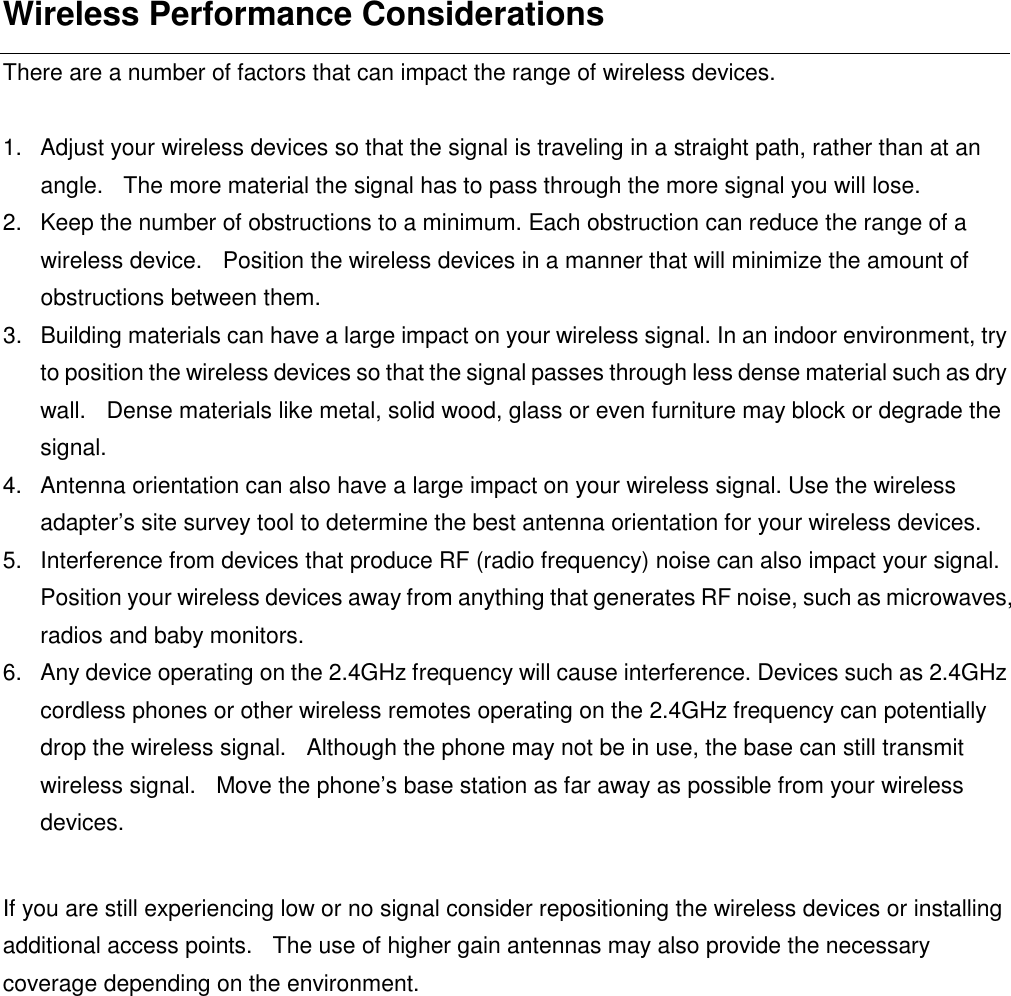 Wireless Performance Considerations There are a number of factors that can impact the range of wireless devices.  1.  Adjust your wireless devices so that the signal is traveling in a straight path, rather than at an angle.    The more material the signal has to pass through the more signal you will lose. 2.  Keep the number of obstructions to a minimum. Each obstruction can reduce the range of a wireless device.    Position the wireless devices in a manner that will minimize the amount of obstructions between them. 3.  Building materials can have a large impact on your wireless signal. In an indoor environment, try to position the wireless devices so that the signal passes through less dense material such as dry wall.    Dense materials like metal, solid wood, glass or even furniture may block or degrade the signal. 4.  Antenna orientation can also have a large impact on your wireless signal. Use the wireless adapter’s site survey tool to determine the best antenna orientation for your wireless devices. 5.  Interference from devices that produce RF (radio frequency) noise can also impact your signal. Position your wireless devices away from anything that generates RF noise, such as microwaves, radios and baby monitors.   6.  Any device operating on the 2.4GHz frequency will cause interference. Devices such as 2.4GHz cordless phones or other wireless remotes operating on the 2.4GHz frequency can potentially drop the wireless signal.    Although the phone may not be in use, the base can still transmit wireless signal.   Move the phone’s base station as far away as possible from your wireless devices.   If you are still experiencing low or no signal consider repositioning the wireless devices or installing additional access points.    The use of higher gain antennas may also provide the necessary coverage depending on the environment.              
